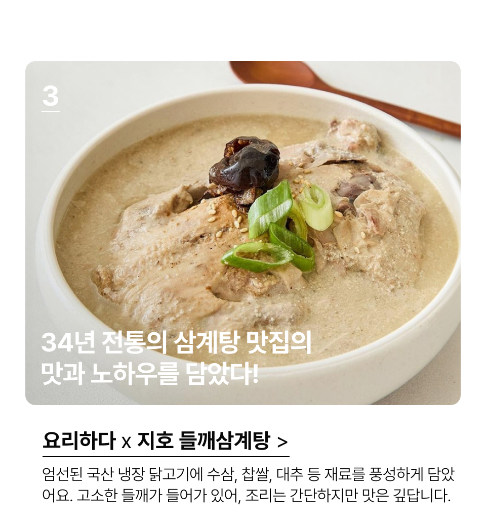 34년 전통의 삼계탕 맛집,
지호한방삼계탕의 맛과 노하우를 담았다!엄선된 국산 냉장 닭고기에 수삼, 찹쌀, 대추등 재료를 풍성하게 담았
어요. 고소한 들깨가 들어가있어, 조리는 간단하지만 맛은 깊답니다.