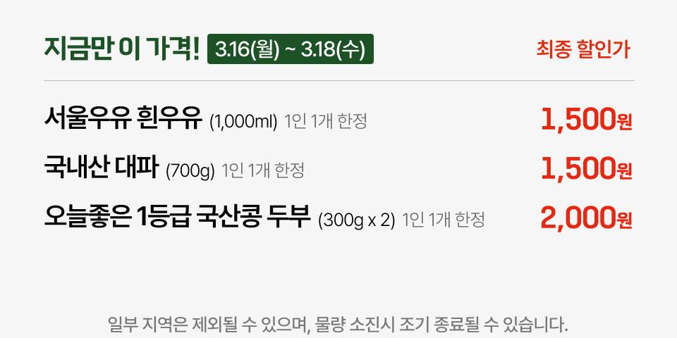 지금만 이 가격! 3.16(월)~3.18(수) 최종 할인가 서울우유 흰우유 (1,000ml) 1인 1개 한정 1,500원 국내산 대파 (700g) 1인 1개 한정 1,500원 오늘좋은 1등급 국산콩 두부 (300g x 2) 1인 1개 한정 2,000원