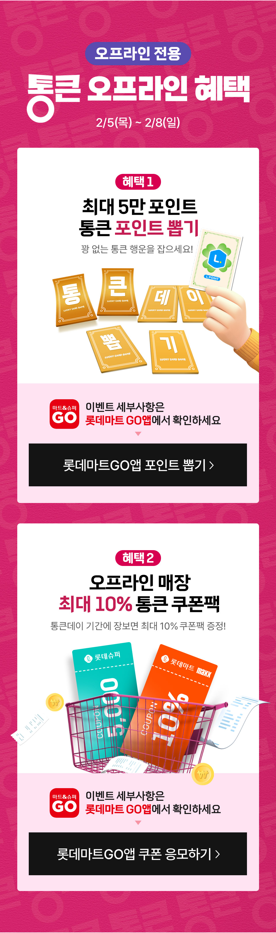 오프라인 전용 통큰 오프라인 혜택 2월 5일(목) 2월 8일(일) 
혜택 1 최대 5만 포인트 통큰 포인트 뽑기 꽝 없는 통큰 행운을 잡으세요! 혜택 2 오프라인 매장 최대 10% 통큰 쿠폰팩
통큰데이 기간에 장보면 최대 10% 쿠폰팩 증정! 이벤트 세부사항은 롯데마트GO앱에서 확인하세요