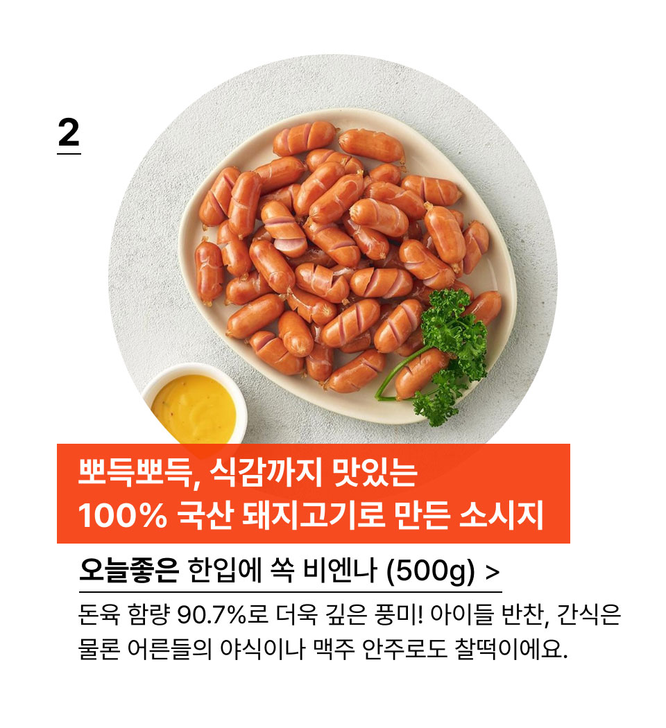 뽀득뽀득, 식감까지 맛있는 
100% 국산 돼지고기로 만든 소시지.오늘좋은 한입에 쏙 비엔나 (500g) 돈육 함량 90.7%로 더욱 깊은 풍미! 아이들 반찬, 간식은
물론 어른들의 야식이나 맥주 안주로도 찰떡이에요.