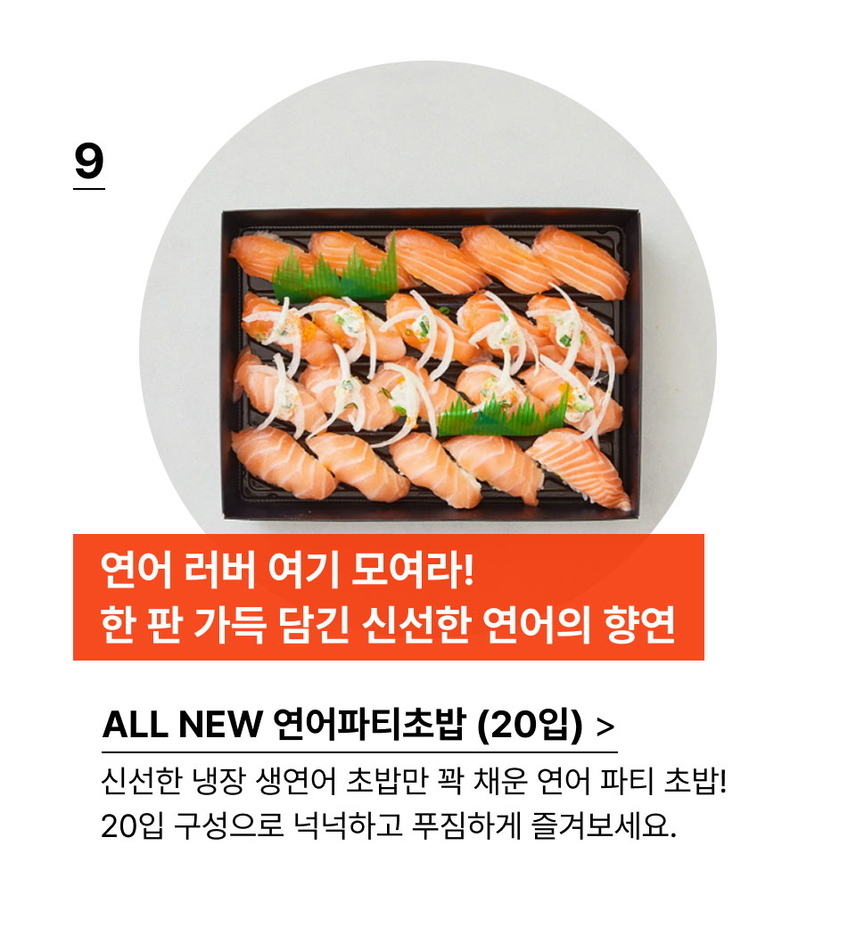 연어 러버 여기 모여라
            한 판 가득 담긴 연어의 향연!신선한 냉장 생연어 초밥만 꽉 채운 연어 파티 초밥!
            20입 구성으로 넉넉하고 푸짐하게 즐겨보세요.