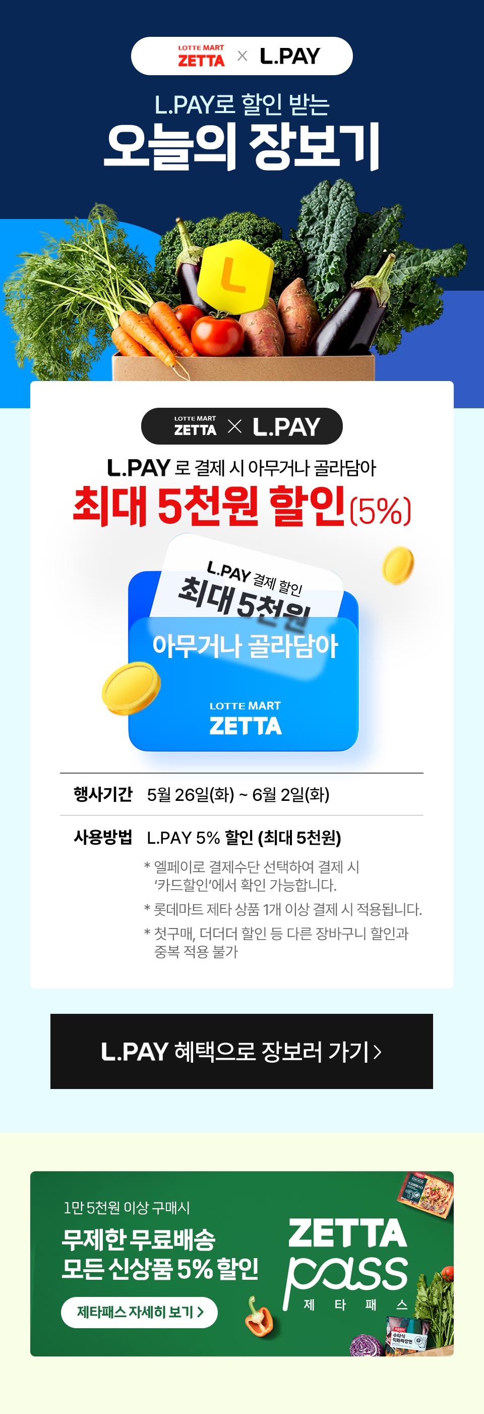 LOTTE MART ZETTA $\times$ L.PAYL.PAY로 장보면오늘의 장보기[메인 혜택 영역]LOTTE MART ZETTA $\times$ L.PAYL.PAY 결제 시 아무거나 골라담아5천원 할인 (5%)[쿠폰 이미지 내 텍스트]:L.PAY 결제 할인최대 5천원아무거나 골라담아LOTTE MART ZETTA[상세 안내 영역]행사기간 : 5월 26일(화) ~ 6월 2일(화)사용방법 : L.PAY 5% 할인 (최대 5천원)* 엘페이로 결제수단 선택하여 결제 시 '카드할인'에서 확인 가능합니다.* 롯데마트 제타 상품 1개 이상 결제 시 적용됩니다.* 첫구매, 더더더 할인 등 다른 장바구니 할인과 중복 적용 불가