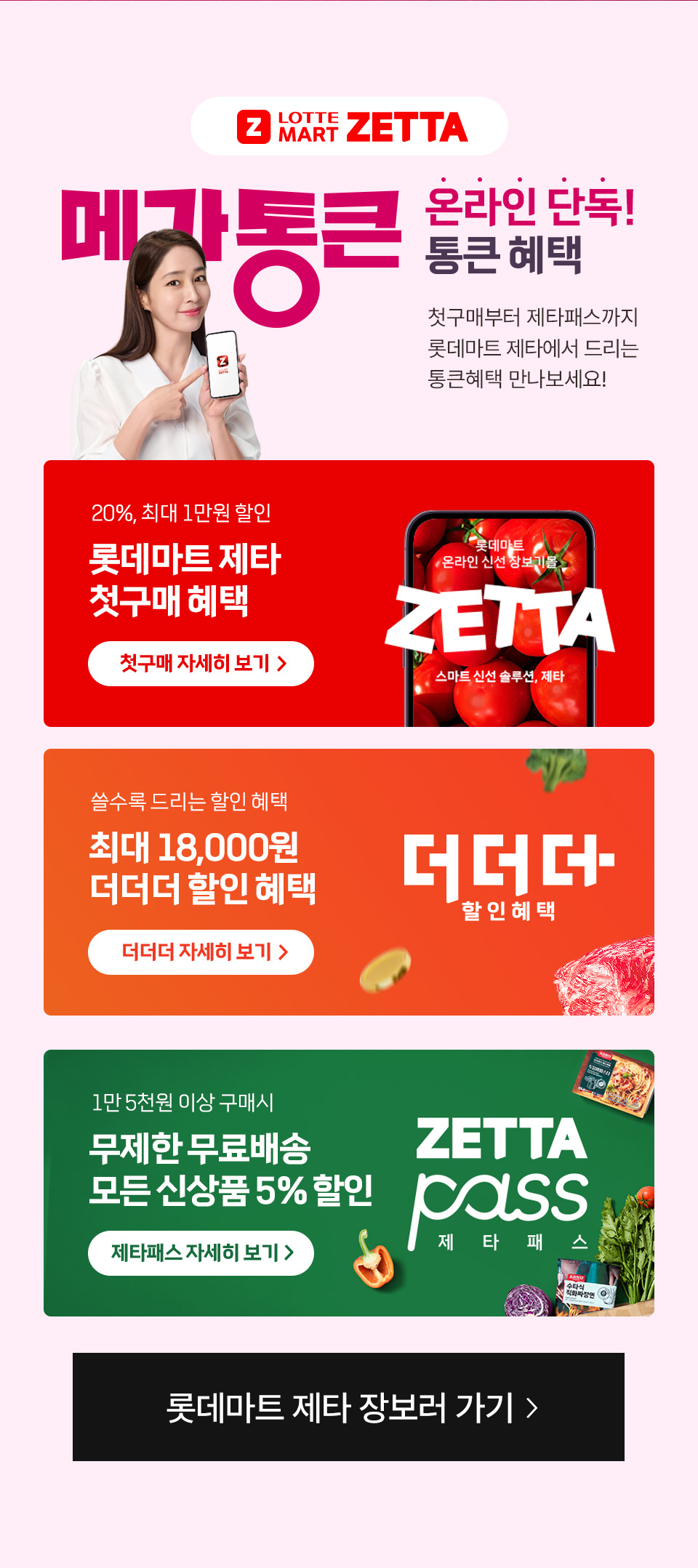 LOTTE MART ZETTA 메가통큰 온라인 단독 통큰 혜택 첫구매부터 제타패스까지 롯데마트 제타에서 드리는 통큰혜택 만나보세요!
20%, 최대 1만원 할인 롯데마트 제타 첫구매 혜택 쓸수록 드리는 할인 혜택 최대 18,000원 더더더 할인 혜택
1만 5천원 이상 구매시 무제한 무료배송 모든 신상품 5% 할인