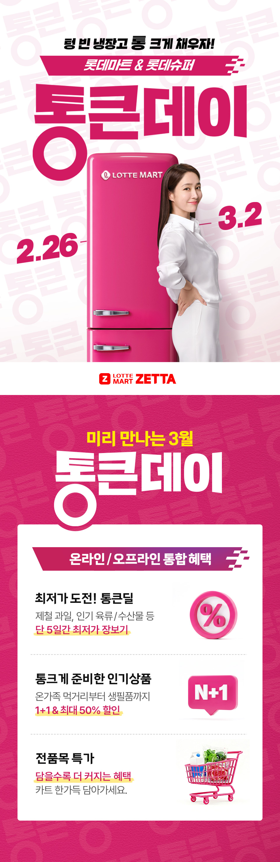 텅 빈 냉장고 통 크게 채우자! 롯데마트 and 롯데슈퍼 2.26 ~ 3.2
LOTTE MART ZETTA 미리 만나는 3월 통큰데이 온라인, 오프라인 통합 혜택 최저가 도전! 통큰딜 제철과일, 인기 육류, 수산물 등 단 5일간 최저가 장보기
통크게 준비한 인기상품 온가족 먹거리부터 생필품까지 1+1, 최대 50% 할인 전품목 특가 담을수록 더 커지는 혜택 카트 한가득 담아가세요.
