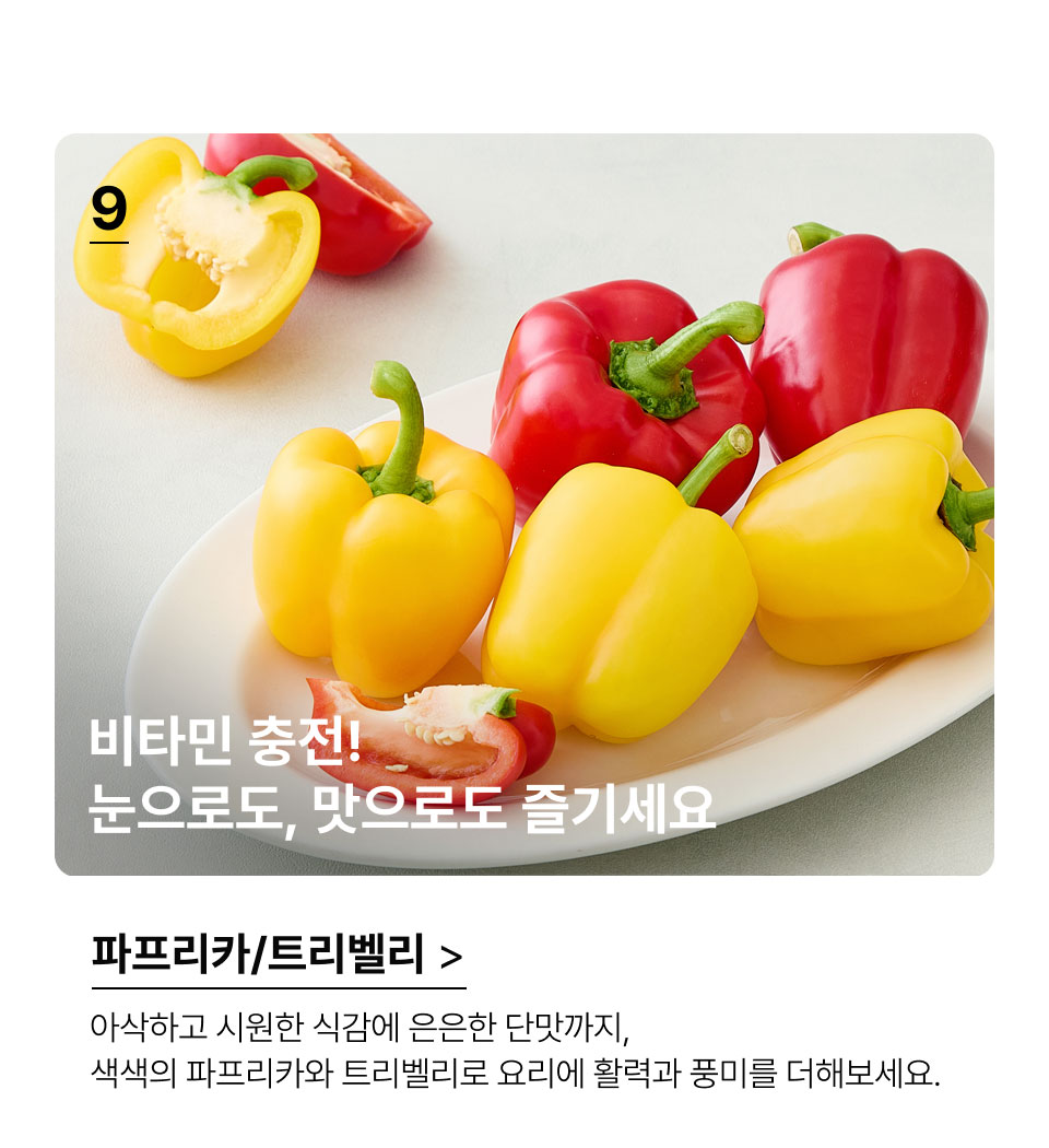비타민 충전! 
 눈으로도, 맛으로도 즐기세요!아삭하고 시원한 식감에 은은한 단맛까지, 색색의 파프리카와 
트리벨리로 요리에 활력과 풍미를 더해보세요.