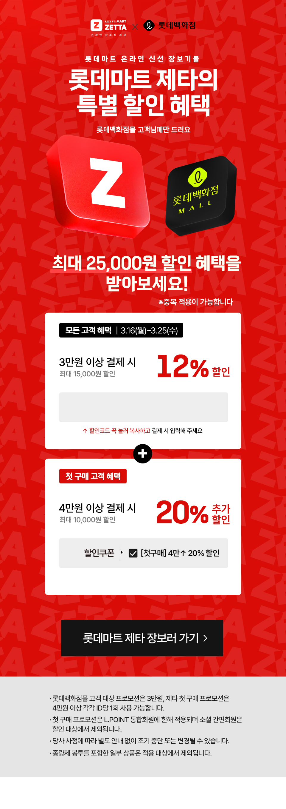 롯데마트 제타의 특별 할인 혜택. 롯데백화점몰 고객님께만 드려요
                최대 25000원 할인 혜택을 받아보세요.
                중복 적용이 가능합니다.
                
                혜택1. 모든고객혜택 3월 16일 월요일부터 3월 25일 수요일까지.
                3만원 이상결제시 125 할인 (최대 15000원)
                할인코드 : lottede3
                
                혜택2. 첫구매 고객 혜택.
                4만원 이상 결제시 20% 추가할인 (최대 1만원 할인)
                
                . 롯데백화점몰 고객 대상 프로모션은 3만원, 제타 첫 구매 프로모션은 
                4만원 이상 각각 ID당 1회 사용 가능합니다.
                . 첫 구매 프로모션은 L.POINT 통합회원에 한해 적용되며 소셜 간편회원은 
                할인 대상에서 제외됩니다.
                . 당사 사정에 따라 별도 안내 없이 조기 중단 또는 변경될 수 있습니다.
                . 종량제 봉투를 포함한 일부 상품은 적용 대상에서 제외됩니다.