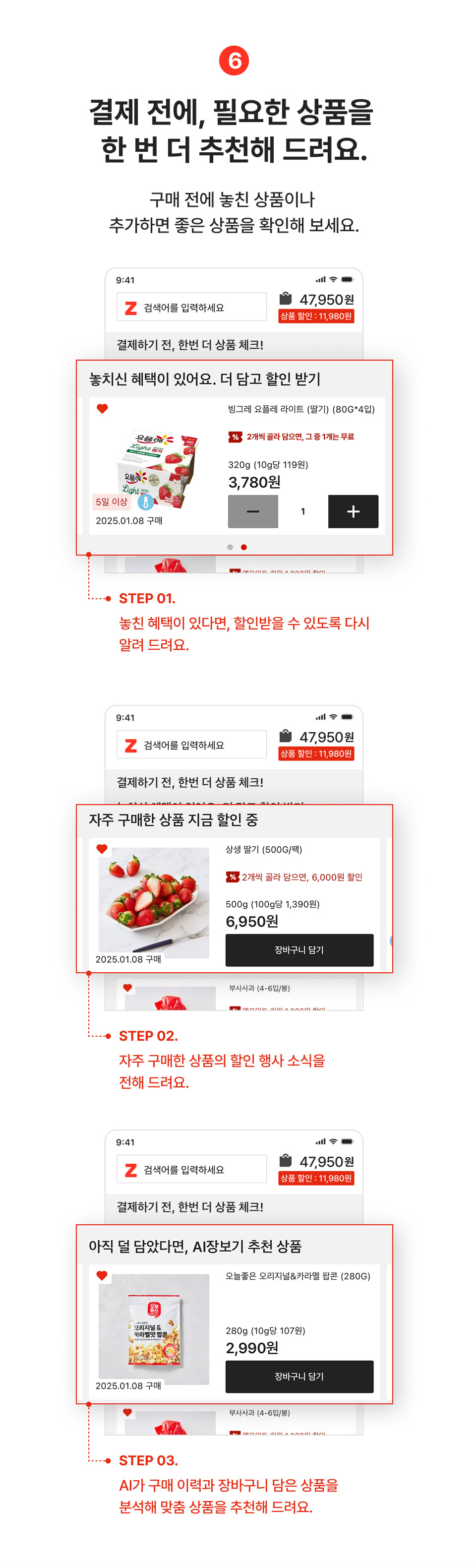 7. 결제 전에, 필요한 상품을 한번 더 추천해드려요. 구매전에 놓친 상품이나 추가하면 좋은 상품을 확인해주세요.
                step01 놓친 혜택이 있다면, 할인받을 수 있도록 다시 알려드려요.
                step02 자주 구매한 상품의 할인 행사 소식을 전해 드려요.
                step03 ai가 구매이력과 장바구니 담은 상품을 분석해 맞춤 상품을 추천해드려요.