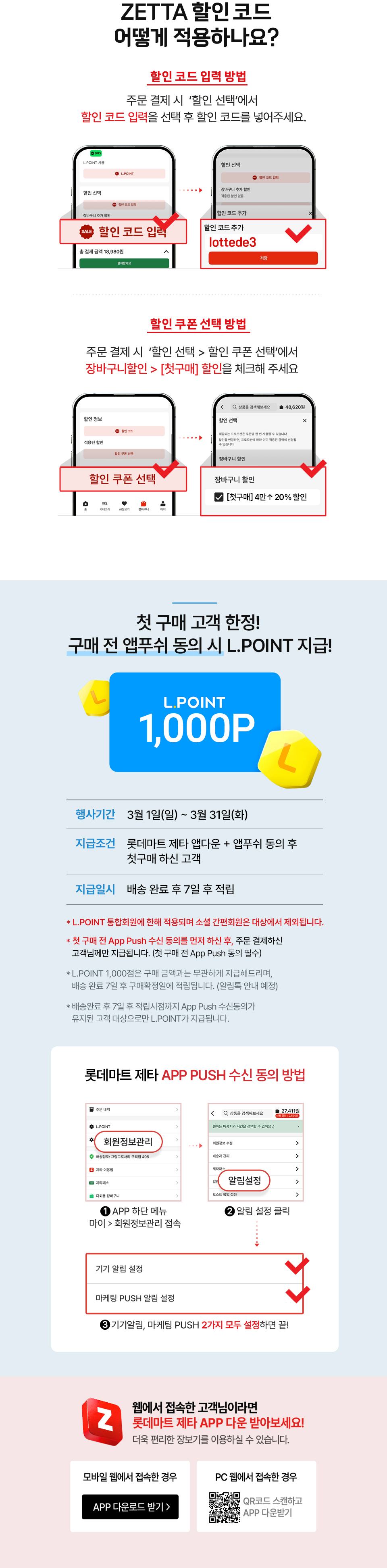 ZETTA 할인 코드
                어떻게 적용하나요?
                할인 코드 입력 방법 : 주문 결제 시  ‘할인 선택’에서 할인 코드 입력을 선택 후 할인 코드를 넣어주세요.
                할인 쿠폰 선택 방법 : 주문 결제 시  ‘할인 선택'에서 할인 쿠폰 선택’에서 장바구니할인에서 [첫구매] 할인을 체크해 주세요.

                첫 구매 고객 한정! 구매 전 앱푸쉬 동의 시 L.POINT 지급!
                행사기간 : 3월 1일(일) ~ 3월 31일(화)
                지급조건 : 롯데마트 제타 앱다운 + 앱푸쉬 동의 후 첫구매 하신 고객
                지급일시 : 배송 완료 후 7일 후 적립
                * L.POINT 통합회원에 한해 적용되며 소셜 간편회원은 대상에서 제외됩니다.
                * 첫 구매 전 App Push 수신 동의를 먼저 하신 후, 주문 결제하신 고객님께만 지급됩니다. (첫 구매 전 App Push 동의 필수)
                * L.POINT 1,000점은 구매 금액과는 무관하게 지급해드리며, 배송 완료 7일 후 구매확정일에 적립됩니다. (알림톡 안내 예정)  
                * 배송완료 후 7일 후 적립시점까지 App Push 수신동의가 유지된 고객 대상으로만 L.POINT가 지급됩니다.
                롯데마트 제타 APP PUSH 수신 동의 방법 : 1. APP 하단 메뉴 마이에서 회원정보관리 접속 2. 알림 설정 클릭 3. 기기알림, 마케팅 PUSH 2가지 모두 설정하면 끝!
                
                웹에서 접속한 고객님이라면 롯데마트 제타 app 다운받아 보세요!
                더욱 편리한 장보기!