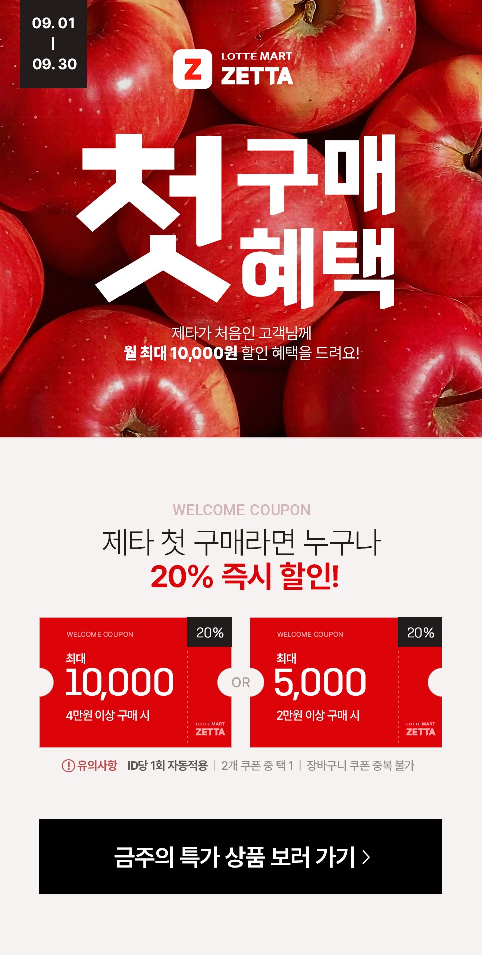 09.01-09.30
LOTTEMART ZETTA
첫구매 혜택
제타가 처음인 고객님께
월 최대 10,000원 할인 혜택을 드려요!

WELCOME COUPON
제타 첫 구매라면 누구나
20% 즉시 할인!

최대 10,000원 (4만원 이상 구매 시)
OR
최대 5,000원 (2만원 이상 구매 시)
* 유의사항 : ID당 1회 자동적용 / 2개 쿠폰 중 택 1 / 장바구니 쿠폰 중복 불가
