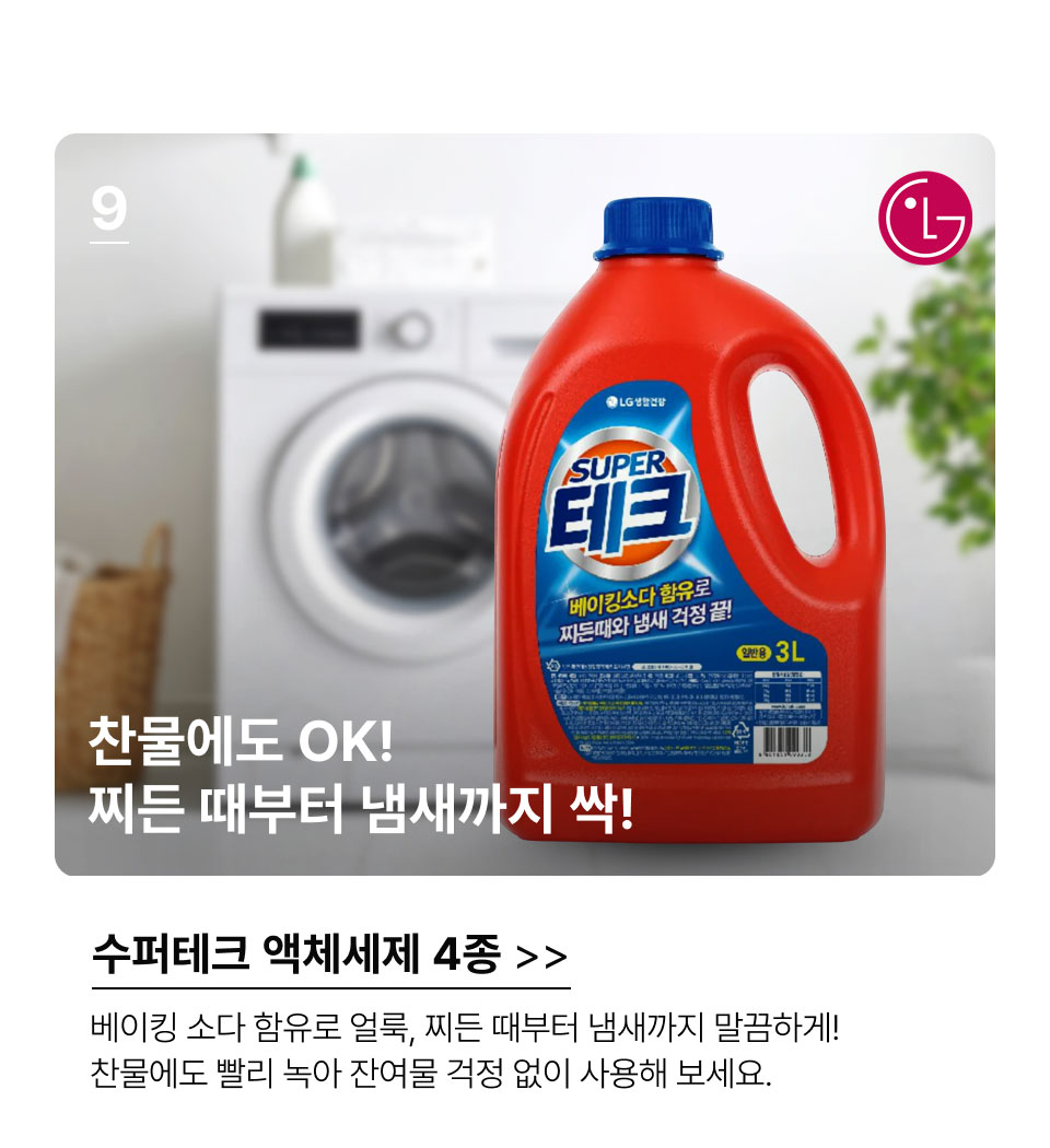 9.찬물에도 OK! 찌든 때부터 냄새까지 싹! 수퍼테크 액체세제 4종.베이킹 소다 함유로 얼룩, 찌든 때부터 냄새까지 말끔하게! 
찬물에도 빨리 녹아 잔여물 걱정 없이 사용해 보세요.