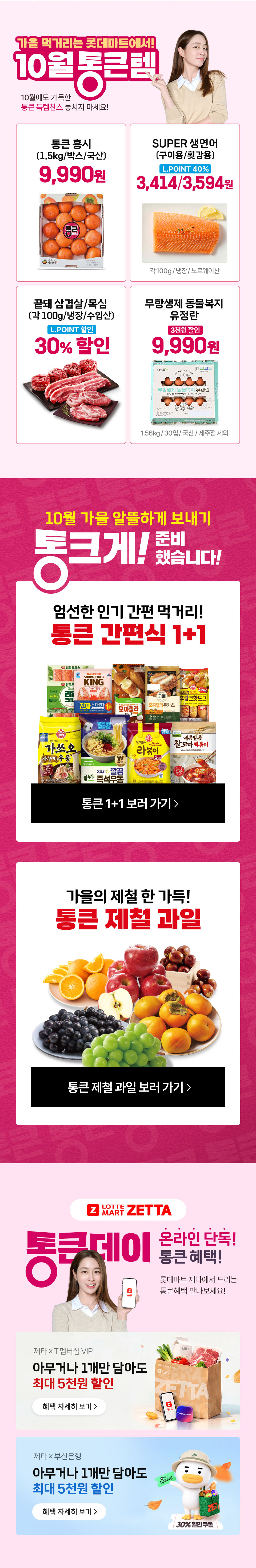 가을 먹거리는 롯데마트에서 10월 통큰템 10월에도 가득한 통큰 득템찬스 놓치지 마세요
통큰 홍시 1.5kg, 박스, 국산 9,990원 SUPER 생연어 구이용, 횟감용 L.POINT 40% 3,414원, 3,594원 각 100g, 냉장, 노르웨이산 끝돼 삼겹살, 목심 각 100g, 냉장, 수입산 L.POINT 30% 할인
무항생제 동물복지 유정란 3천원 할인 9,990원 1.56kg, 30입, 국산, 제주점 제외
10월 가을 알뜰하게 보내기 통크게 준비했습니다. 엄선한 인기 간편 먹거리 통큰 간편식 1+1 가을의 제철 한 가득 통큰 제철 과일
통큰데이 온라인 단독 통큰 혜택 롯데마트 제타에서 드리는 통큰혜택 만나보세요.
T 멤버십 VIP 아무거나 1개만 담아도 최대 5천원 할인 B TV 아무거나 1개만 담아도 최대 30퍼센트 할인, 부산은행 아무거나 1개만 담아도 최대 5천원 할인