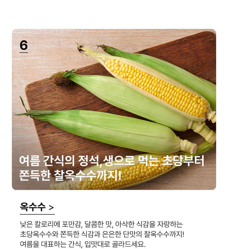 여름 간식의 정석,
 생으로 먹는 초당부터 쫀득한 찰옥수수까지!낮은 칼로리에 포만감, 달콤한 맛, 아삭한 식감을 자랑하는
초당옥수수와 쫀득한 식감과 은은한 단맛의 찰옥수수까지!
여름을 대표하는 간식, 입맛대로 골라드세요.
