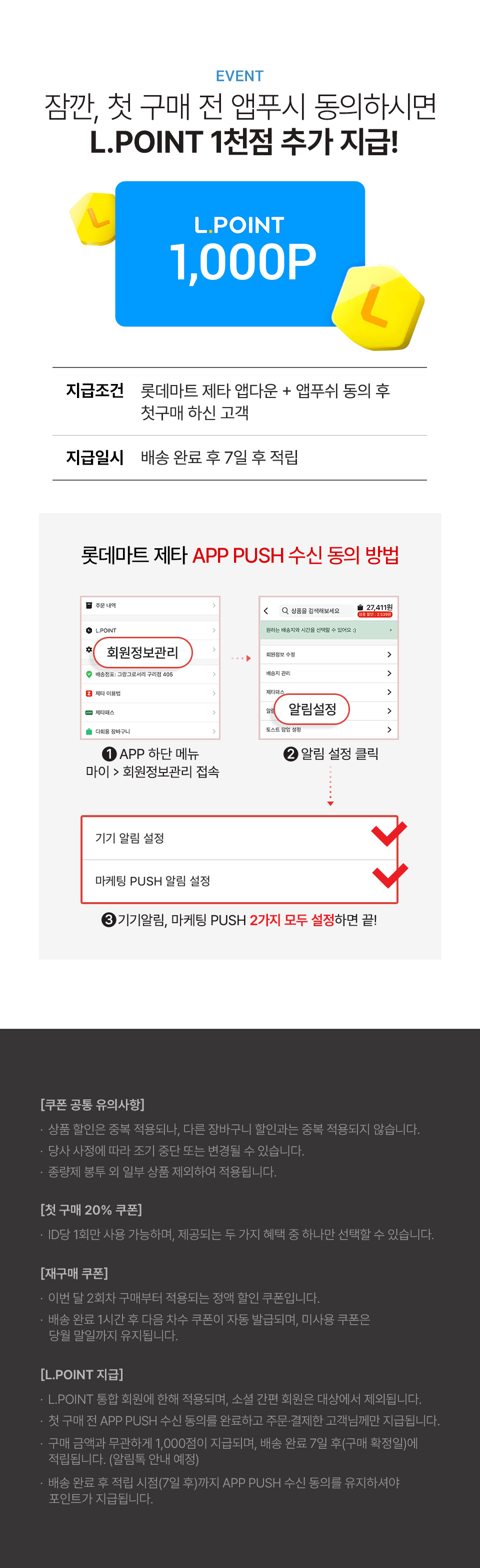 EVENT 잠깐, 첫 구매 전 앱푸쉬 동의 시 L.POINT 1천점 추가 지급!
L.POINT 1,000P 지급조건 롯데마트 제타 앱다운 + 앱푸쉬 동의 후 첫구매 하신 고객
지급일시 배송 완료 후 7일 후 적립 - L.POINT 통합회원에 한해 적용되며 소셜 간편회원은 대상에서 제외됩니다.
- 첫 구매 전 App Push 수신 동의를 먼저 하신 후, 주문 결제하신 고객님께만 지급됩니다. (첫 구매 전 App Push 동의 필수)
- L.POINT 1,000점은 구매 금액과는 무관하게 지급해드리며, 배송 완료 7일 후 구매확정일에 적립됩니다. (알림톡 안내 예정)
- 배송완료 후 7일 후 적립시점까지 App Push 수신동의가 유지된 고객 대상으로만 L.POINT가 지급됩니다.
롯데마트 제타 APP PUSH 수신 동의 방법 1. APP 하단 메뉴 마이 회원정보관리 접속 2. 알림 설정 클릭 3. 기기알림, 마케팅 PUSH 2가지 모두 설정하면 끝!
[쿠폰공통 유의사항]
- 상품할인은 중복 적용되나, 다른 장바구니 할인과 중복 적용되지 않습니다.
- 당사 사정에 따라 조기 중단 또는 변경될 수 있습니다.
- 종량제봉투 외 일부 상품 제외하여 적용됩니다.
[첫 구매 20% 쿠폰]
- ID당 1회만 사용 가능하며, 제공되는 두 가지 혜택 중 하나만 선택할 수 있습니다.
[재구매 쿠폰]
- 이번 달 2회차 구매부터 적용되는 정액 할인 쿠폰입니다.
- 배송 완료 1시간 후 다음 차수 쿠폰이 자동 발급되며, 미사용 쿠폰은 당월 말일까지 유지됩니다.
[L.POINT 지급]
- L.POINT 통합 회원에 한해 적용되며, 소셜 간편 회원은 대상에서 제외됩니다.
- 첫 구매 전 APP PUSH 수신 동의를 완료하고 주문·결제한 고객님께만 지급됩니다.
- 구매 금액과 무관하게 1,000점이 지급되며, 배송 완료 7일 후(구매 확정일)에 적립됩니다. (알림톡 안내 예정)
- 배송 완료 후 적립 시점(7일 후)까지 APP PUSH 수신 동의를 유지하셔야 포인트가 지급됩니다.