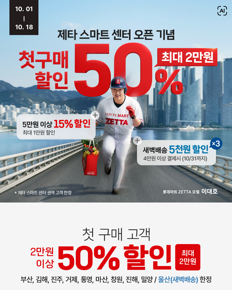 10월 1일부터 10월 18일까지 제타 스마트 센터 오픈 이벤트 첫구매 할인 50% 최대 2만원 롯데마트 ZETTA 모델 이대호 AI로 생성한 콘텐츠 제타 스마트 센터 단독 혜택 01 제타 첫 고객이라면 최대 2만원 할인 (부산, 김해, 진주, 거제, 통영, 마산, 창원, 진해,밀양, 인천 새벽배송 한정 지역 한정)