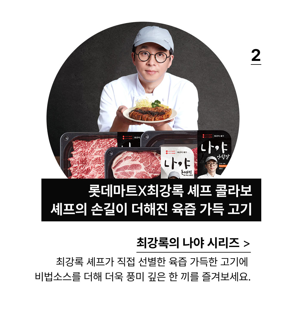 최강록의 나야 시리즈:롯데마트X최강록 셰프 콜라보
            육즙 가득한 고기에 셰프의 손길이 더해진 완벽한 맛!최강록 셰프가 직접 선별한 육즙 가득한 고기에 
            비법소스를 더해 더욱 풍미 깊은 한 끼를 즐겨보세요.