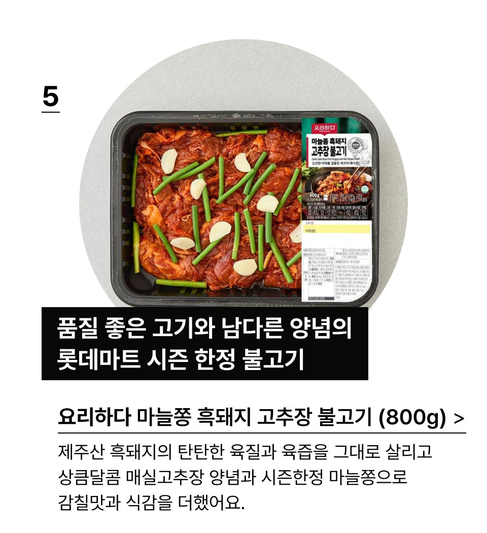 제주 흑돼지 고추장 불고기(800G):품질 좋은 고기와 남다른 양념의
            롯데마트 시그니처 불고기!제주산 흑돼지의 탄탄한 육질과 육즙을 그대로 살리고
            상큼달콤한 특제 매실고추장 양념으로 감칠맛을 더했어요.