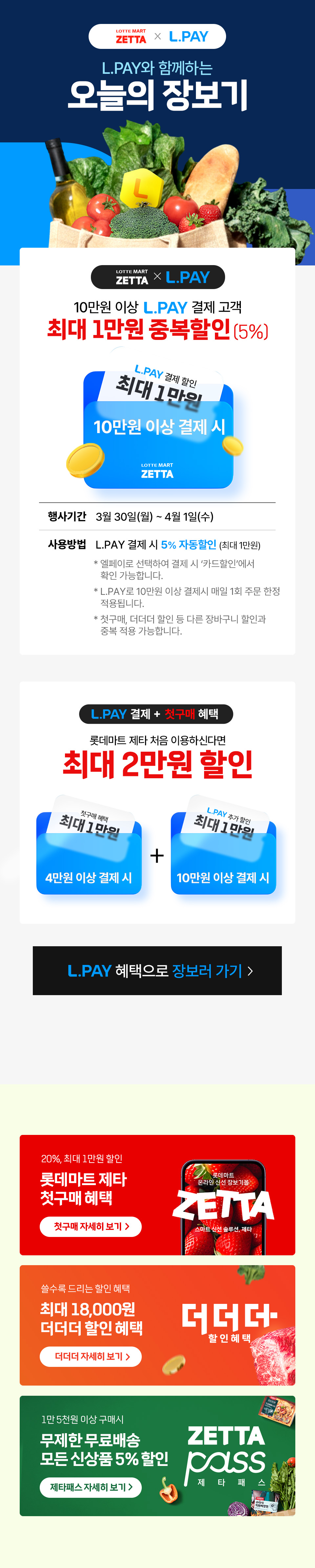 LOTTE MART ZETTA X L.PAY, L.PAY와 함께하는 오늘의 장보기 프로모션. 10만원 이상 L.PAY 결제 고객 최대 1만원 중복할인(5%), L.PAY 결제 시 5% 자동할인(최대 1만원), 10만원 이상 결제 시 적용, 행사기간 3월 30일(월) ~ 4월 1일(수). 엘페이로 선택하여 결제 시 카드할인에서 확인 가능하며, L.PAY로 10만원 이상 결제 시 매일 1회 주문 한정 적용. 첫구매, 더더더 할인 등 다른 장바구니 할인과 중복 적용 가능, 매일 선착순 300명 혜택 적용 후 자동 종료. L.PAY 결제 + 첫구매 혜택으로 롯데마트 제타 처음 이용 시 최대 2만원 할인, 첫구매 혜택 최대 1만원(4만원 이상 결제 시), L.PAY 추가 혜택 최대 1만원(7만원 이상 결제 시). 20%, 최대 1만원 할인 롯데마트 제타 첫구매 혜택. 쓸수록 드리는 할인 혜택 최대 18,000원 더더더 할인 혜택. 1만 5천원 이상 구매 시 무제한 무료배송, 모든 신상품 5% 할인 ZETTA PASS 제타 패스.
