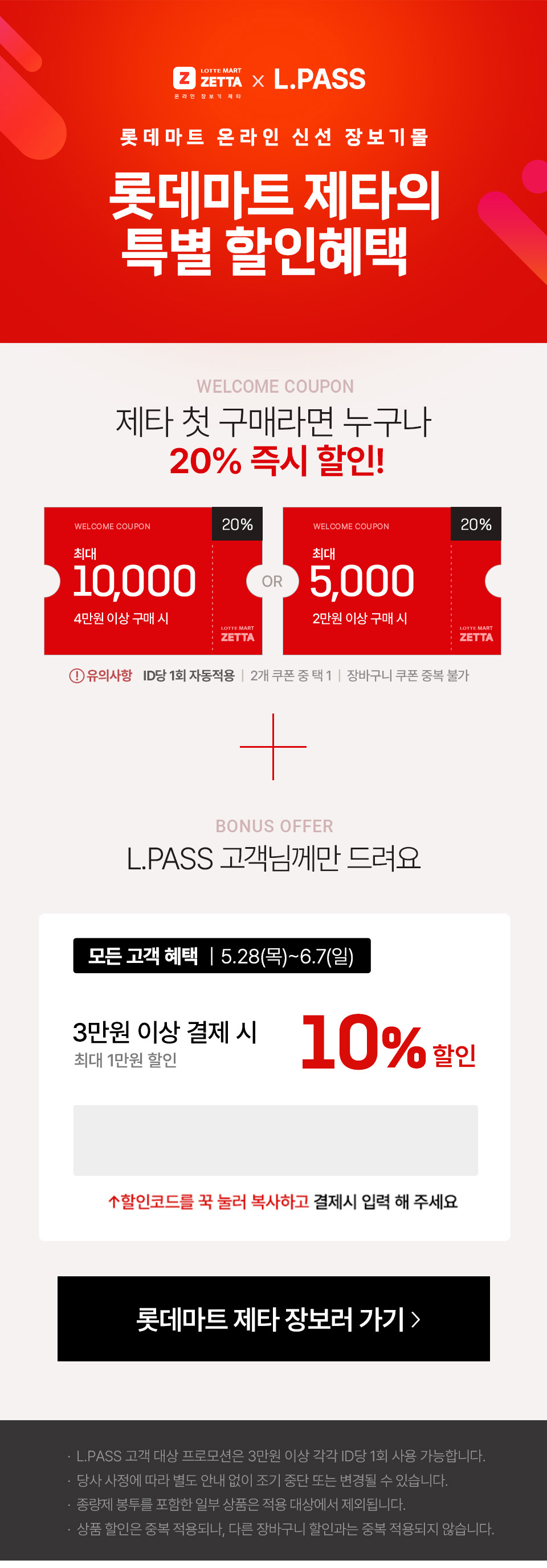 롯데마트 제타의 특별 할인 혜택.LPASS 고객님께만 드려요
               
                
                모든고객혜택 5월 28일 목요일부터 6월 7일 일요일까지.
                3만원 이상결제시 10%할인 (최대 10000원)
                할인코드 : lpass
                
                혜택2. 첫구매 고객 혜택.
                3만원 이상 결제시 10% 추가할인 (최대 1만원 할인)