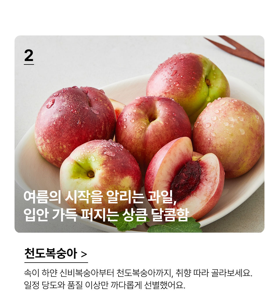 여름의 시작을 알리는 과일, 
 입안 가득 퍼지는 상큼 달콤함.천도복숭아.속이 하얀 신비복숭아부터 천도복숭아까지, 취향 따라 
골라보세요. 일정 당도와 품질 이상만 까다롭게 선별했어요.