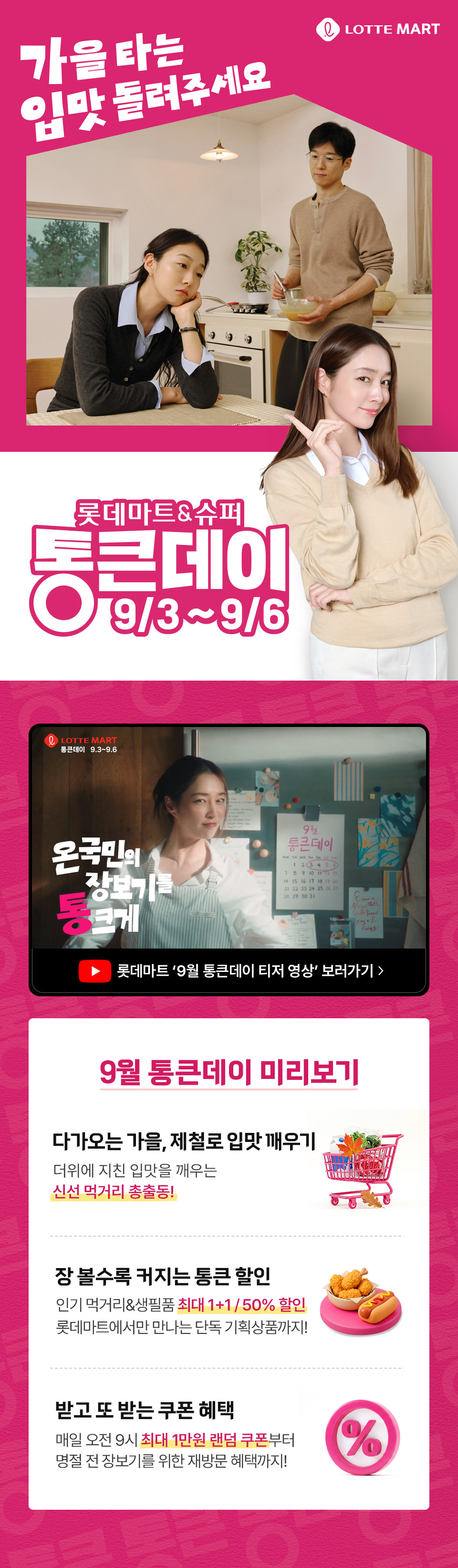 LOTTE MART
가을 타는
입맛 돌려주세요

롯데마트&슈퍼
통큰데이
9/3~9/6

9월 통큰데이 미리보기 

다가오는 가을, 제철로 입맛 깨우기
더위에 지친 입맛을 깨우는
신선 먹거리 총출동!

장 볼수록 커지는 통큰 할인
인기 먹거리&생필품 최대 1+1/50% 할인
롯데마트에서만 만나는 단독 기획상품까지!

받고 또 받는 쿠폰 혜택
매일 오전 9시 최대 1만원 랜덤 쿠폰부터
명절 전 장보기를 위한 재방문 혜택까지!
