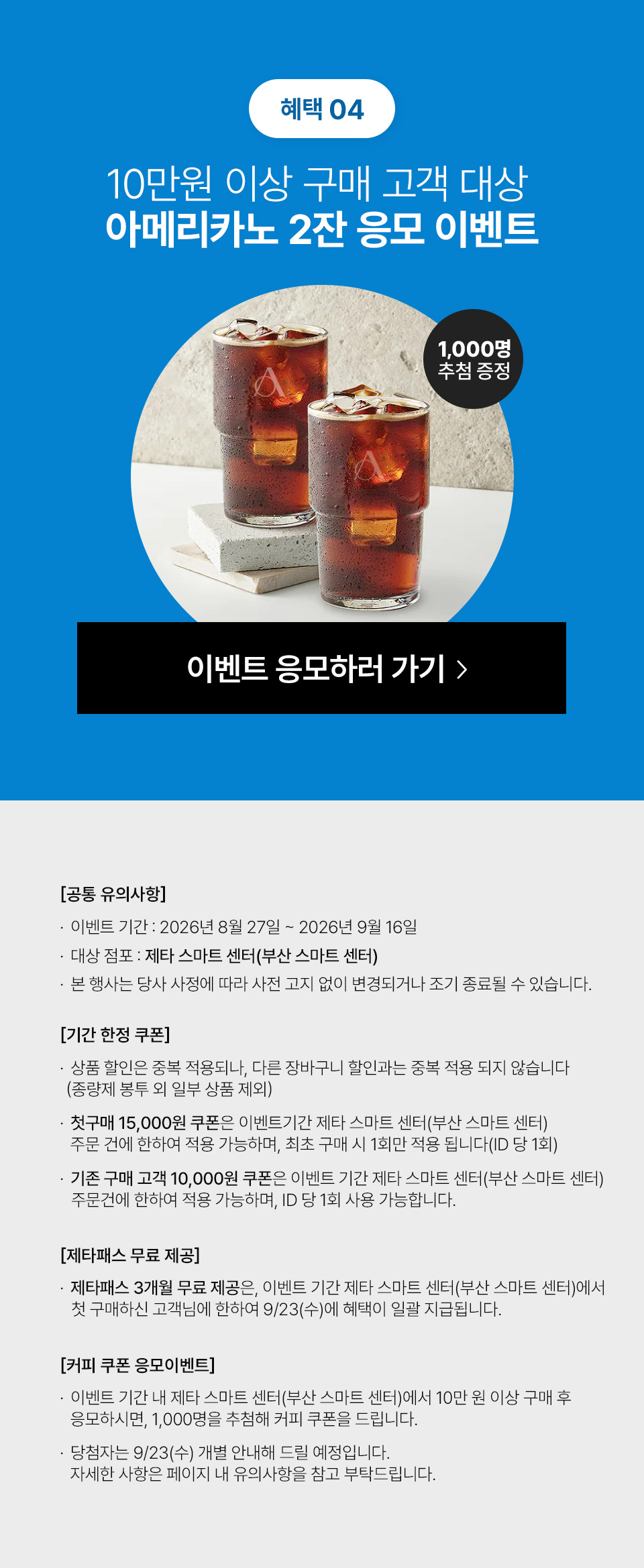 혜택 04 10만원 이상 구매 고객 대상 아메리카노 2잔 응모 이벤트 1,000명 추첨 증정 공통 유의사항 이벤트 기간 2026년 8월 27일 2026년 9월 16일 대상 점포 제타 스마트 센터 부산 스마트 센터 본 행사는 당사 사정에 따라 사전 고지 없이 변경되거나 조기 종료될 수 있습니다 기간 한정 쿠폰 상품 할인은 중복 적용되나 다른 장바구니 할인과는 중복 적용 되지 않습니다 종량제 봉투 외 일부 상품 제외 첫구매 15,000원 쿠폰은 이벤트기간 제타 스마트 센터 부산 스마트 센터 주문 건에 한하여 적용 가능하며 최초 구매 시 1회만 적용 됩니다 ID 당 1회 기존 구매 고객 10,000원 쿠폰은 이벤트 기간 제타 스마트 센터 부산 스마트 센터 주문건에 한하여 적용 가능하며 ID 당 1회 사용 가능합니다 제타패스 무료 제공 제타패스 3개월 무료 제공은 이벤트 기간 제타 스마트 센터 부산 스마트 센터에서 첫 구매하신 고객님에 한하여 9 23 수에 혜택이 일괄 지급됩니다 커피 쿠폰 응모이벤트 이벤트 기간 내 제타 스마트 센터 부산 스마트 센터에서 10만 원 이상 구매 후 응모하시면 1,000명을 추첨해 커피 쿠폰을 드립니다 당첨자는 9 23 수 개별 안내해 드릴 예정입니다 자세한 사항은 페이지 내 유의사항을 참고 부탁드립니다