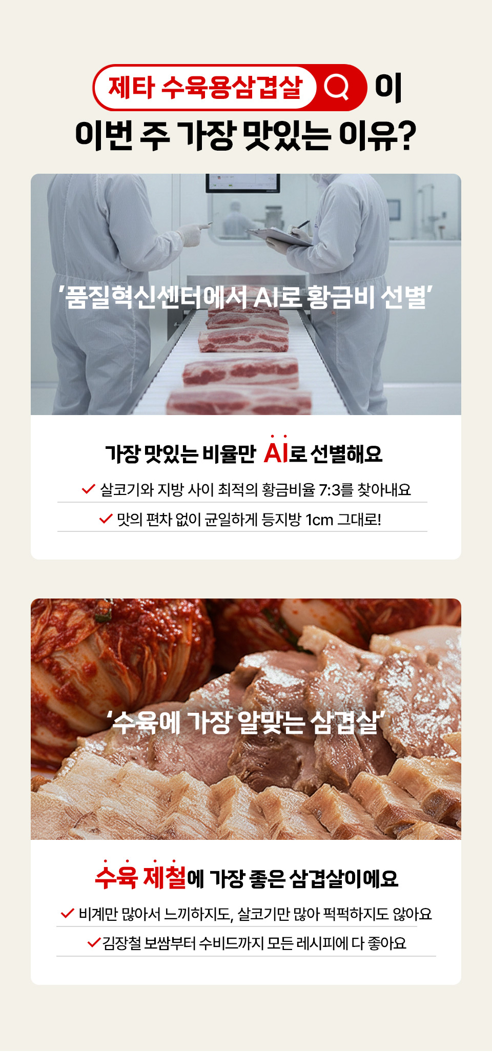 제타 수육용삼겹살이 이번 주 가장 맛있는 이유?
품질혁신센터에서 AI로 황금비 선별 가장 맛있는 비율만 AI로 선별해요 살코기와 지방 사이 최적의 황금비율 7대3을 찾아내요 맛의 편차 없이 균일하게 등지방 1cm 그대로
수육에 가장 알맞는 삼겹살 수육 제철에 가장 좋은 삼겹살이에요 비계만 많아서 느끼하지도, 살코기만 많아 퍽퍽하지도 않아요 김장철 보쌈부터
수비드까지 모든 레시피에 다 좋아요