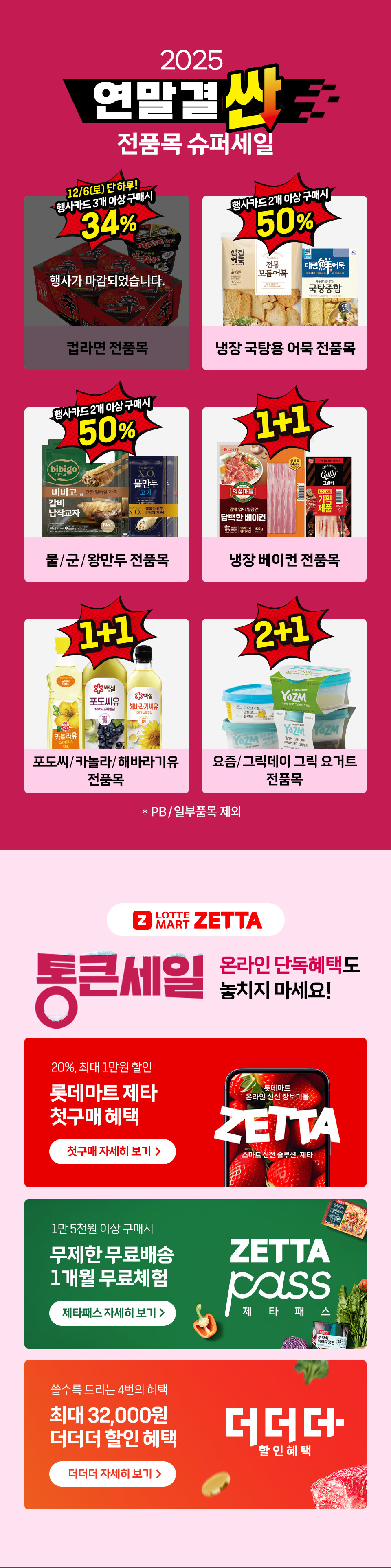 2025 연말결싼 전품목 슈퍼세일 12월 6일(토) 단하루 행사카드 3개 이상 구매시 34% 컵라면 전품목 행사카드 2개 이상 구매시 50% 냉장 국탕용 어묵 전품목
행사카드 2개 이상 구매시 50% 물,군,왕만두 전품목 1+1 냉장 베이컨 전품목 1+1 포도씨 카놀라 해바라기유 전품목 2+1 요즘 그릭데이 그릭 요거트 전품목
Z LOTTEMART ZETTA 통큰세일 온라인 단독혜택도 놓치지 마세요! 20%, 최대 1만원 할인 롯데마트 제타 첫구매 혜택 1만 5천원 이상 구매시 무제한 무료배송 1개월 무료체험 제타패스
쓸수록 드리는 4번의 혜택 최대 32,000원 더더더 할인 혜택