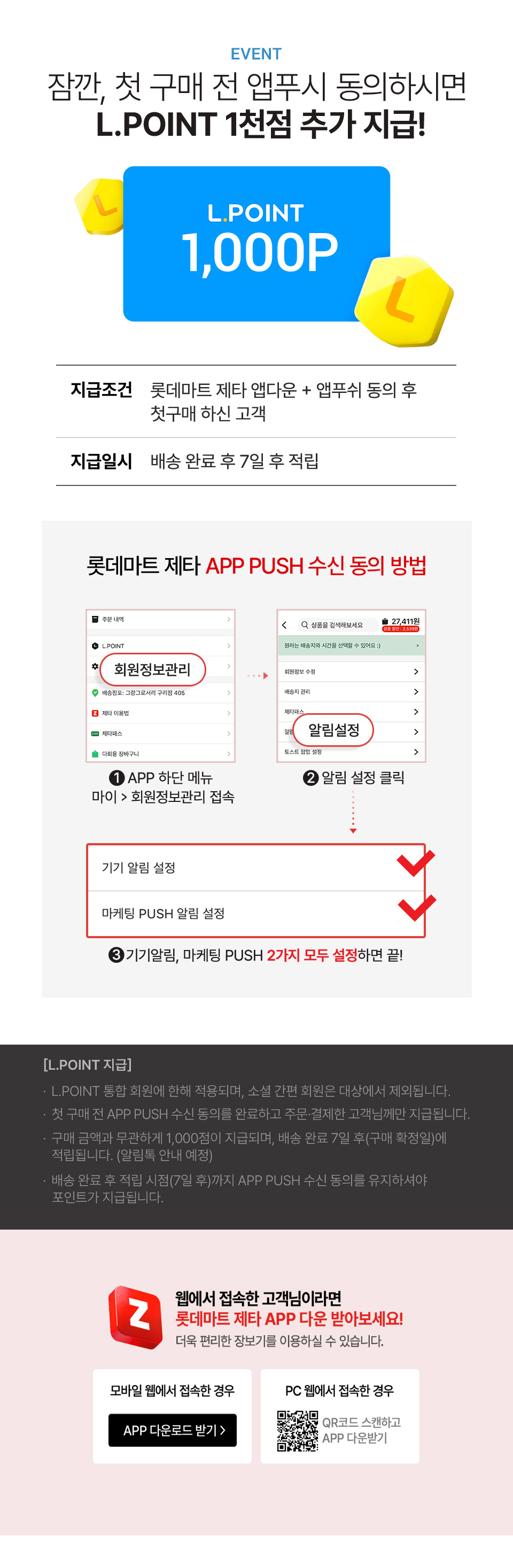 첫 구매 고객 한정! 구매 전 앱푸쉬 동의 시 L.POINT 지급!
                
                지급조건 : 롯데마트 제타 앱다운 + 앱푸쉬 동의 후 첫구매 하신 고객
                지급일시 : 배송 완료 후 7일 후 적립
                * L.POINT 통합회원에 한해 적용되며 소셜 간편회원은 대상에서 제외됩니다.
                * 첫 구매 전 App Push 수신 동의를 먼저 하신 후, 주문 결제하신 고객님께만 지급됩니다. (첫 구매 전 App Push 동의 필수)
                * L.POINT 1,000점은 구매 금액과는 무관하게 지급해드리며, 배송 완료 7일 후 구매확정일에 적립됩니다. (알림톡 안내 예정)  
                * 배송완료 후 7일 후 적립시점까지 App Push 수신동의가 유지된 고객 대상으로만 L.POINT가 지급됩니다.
                롯데마트 제타 APP PUSH 수신 동의 방법 : 1. APP 하단 메뉴 마이에서 회원정보관리 접속 2. 알림 설정 클릭 3. 기기알림, 마케팅 PUSH 2가지 모두 설정하면 끝!
                
                웹에서 접속한 고객님이라면 롯데마트 제타 app 다운받아 보세요!
                더욱 편리한 장보기!