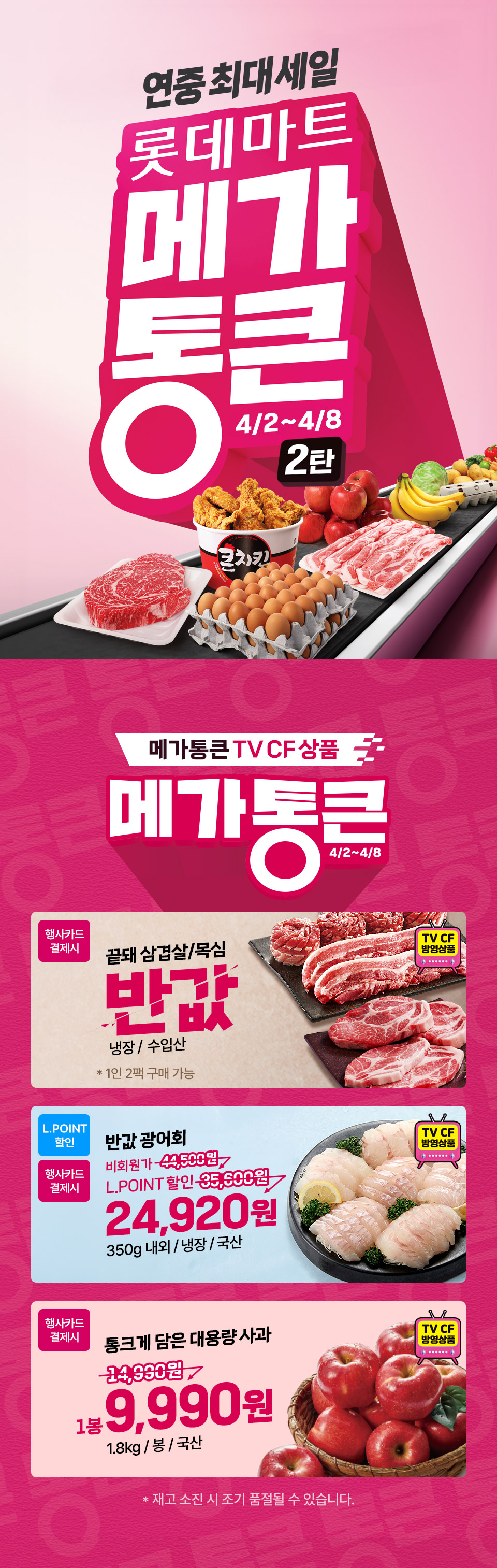 연중최대세일 롯데마트 메가통큰 2탄 4.2 ~ 4.8 메가 통큰 TV CF 상품 메가통큰 4.2 ~ 4.8
행사카드 결제시 끝돼 삼겹살, 목심 반값 냉장, 수입산 1인 2팩 구매 가능 (TV CF 방영상품)
L.POINT 할인 반값 광어회 24,920원 350g 내외, 냉장, 국산 (TV CF 방영상품)
행사카드 결제시 통크게 담은 대용량 사과 1봉 9,990원 1.8kg, 봉, 국산 (TV CF 방영상품) 재고 소진 시 조기 품절될 수 있습니다.