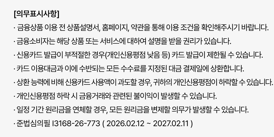 계약 전 상품설명서/약관 확인 필수. 신용카드 발급/이용 제한 가능(신용점수 등). 과도한 신용카드 사용은 신용점수 하락 유발. 연체 시 원리금 변제 의무 발생. 준법심의필 I3168-26-773 ( 2026.02.12 ~ 2027.02.11 )