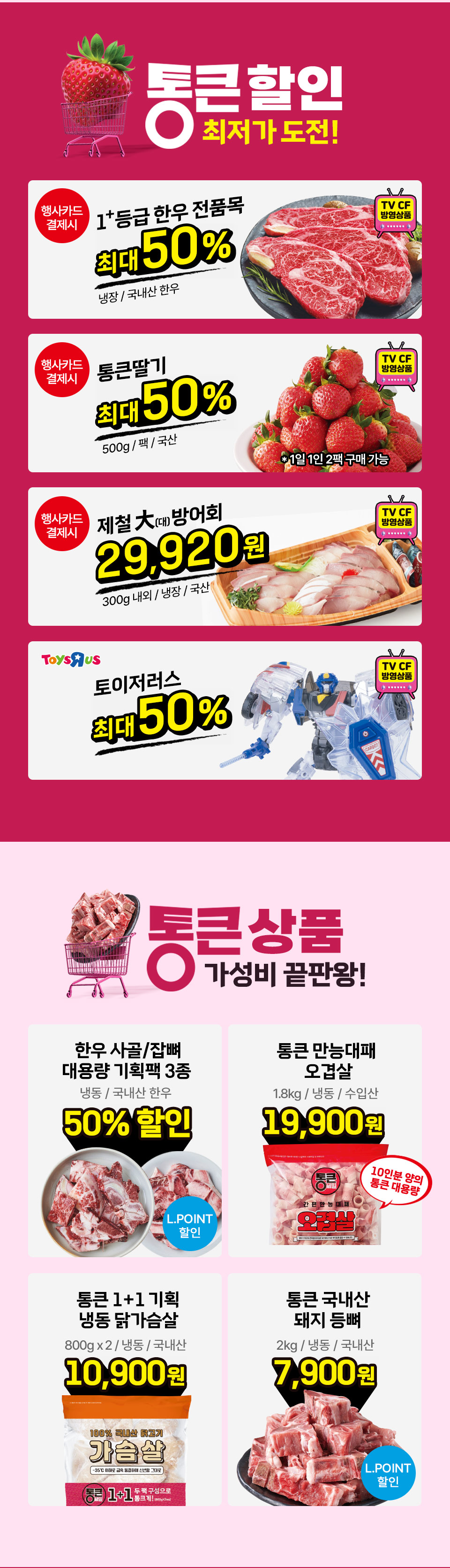 통큰할인 최저가 도전! 행사카드 결제시 1+등급 한우 전품목 최대 50% 냉장 국내산 한우 TV CF 방영상품 행사카드 결제시 통큰딸기 최대 50% 500g 팩 국산 1일 1인 2팩 구매 가능 TV CF 방영상품
행사카드 결제시 제철 대방어회 29,920원 300g 내외 냉장 국산 TV CF 방영상품 TOYSRUS 토이저러스 최대 50% TV CF 방영상품 통큰상품 가성비 끝판왕!
한우 사골 잡뼈 대용량 기획팩 3종 냉동 국내산 한우 50% 할인 L.POINT 할인 통큰 만능대패 오겹살 1.8kg 냉동 수입산 19,900원 10인분 양의 통큰 대용량 통큰 1+1 기획 냉동 닭가슴살
800g x 2 냉동 국내산 10,900원 통큰 국내산 돼지 등뼈 2kg 냉동 국내산 7,900원 L.POINT 할인