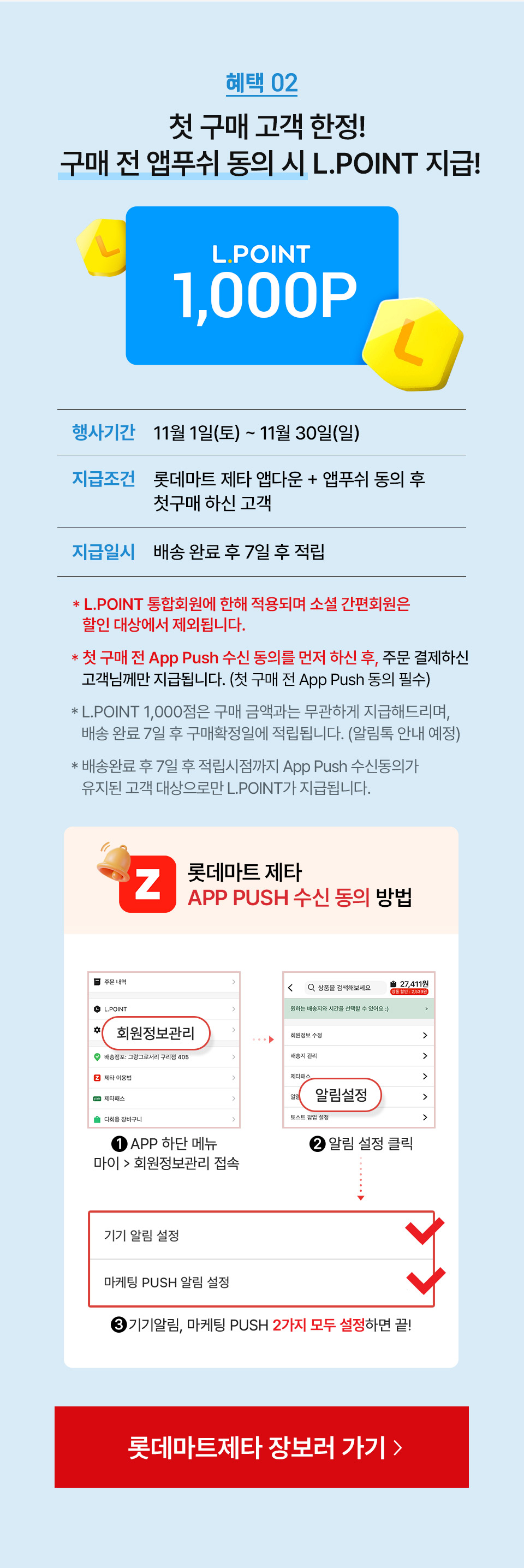 혜택 02 첫 구매 고객 한정! 구매 전 앱푸쉬 동의 시 L.POINT 지급!
L.POINT 1,000P 행사기간 11월 1일(토) ~ 10월 30일(토) 지급조건 롯데마트 제타 앱다운 + 앱푸쉬 동의 후 첫구매 하신 고객
지급일시 배송 완료 후 7일 후 적립 - L.POINT 통합회원에 한해 적용되며 소셜 간편회원은 할인 대상에서 제외됩니다.
- 첫 구매 전 App Push 수신 동의를 먼저 하신 후, 주문 결제하신 고객님께만 지급됩니다. (첫 구매 전 App Push 동의 필수)
- L.POINT 1,000점은 구매 금액과는 무관하게 지급해드리며, 배송 완료 7일 후 구매확정일에 적립됩니다. (알림톡 안내 예정)
- 배송완료 후 7일 후 적립시점까지 App Push 수신동의가 유지된 고객 대상으로만 L.POINT가 지급됩니다.
롯데마트 제타 APP PUSH 수신 동의 방법 1. APP 하단 메뉴 마이 회원정보관리 접속 2. 알림 설정 클릭 3. 기기알림, 마케팅 PUSH 2가지 모두 설정하면 끝!