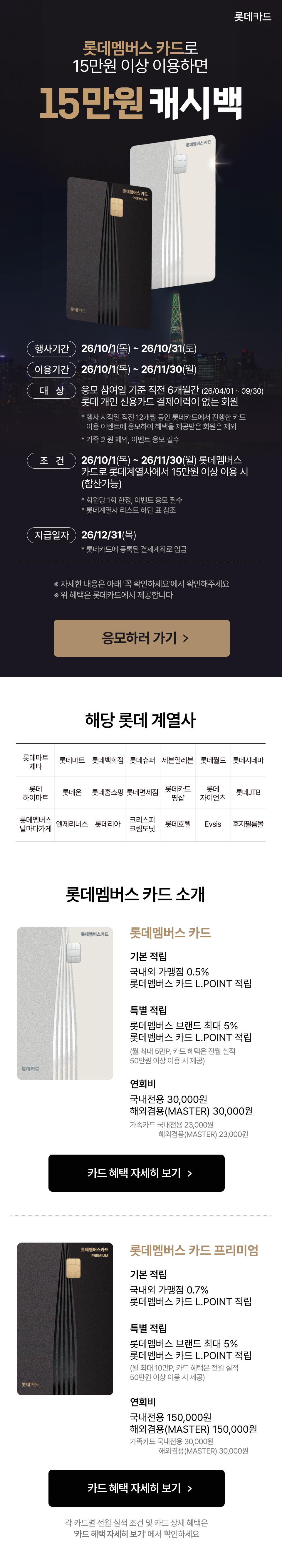 롯데멤버스 카드로 15만원 이상 이용하면, 15만원 캐시백

            행시가간 : 26/10/1(목) ~ 26/10/31(토)
            이용기간 : 26/10/1(목)~ 26/11/30(월)
            대상 : 응모 참여일 기준 직전 6개월간 (26/04/01 ~ 09/30) 롯데 개인 신용카드 결제이력이 없는 회원.
            * 행사 시작일 직전 12개월 동안 롯데카드에서 진행한 카드 이용 이벤트에 응모하여 혜택을 제공받은 회원은 제외
            * 가족 회원 제외, 이벤트 응모 필수
            조건 : 26/10/1(목)~ 26/11/30(월) 롯데멤버스카드로 롯데계열사에서 15만원 이상 이용 시 (합산가능)
            * 회원당 1회 한정, 이벤트 응모 필수
            * 롯데계열사 리스트 하단 표 참조
            지급일자 : 26/12/31(목)
            ※ 자세한 내용은 아래 '꼭 확인하세요'에서 확인해주세요
            ※ 위 혜택은 롯데카드에서 제공합니다

            해당 롯데 계열사
            롯데마트제타, 롯데마트, 롯데백화점, 롯데슈퍼, 세븐일레븐, 롯데월드, 롯데시네마, 
            롯데하이마트, 롯데온, 롯데홈쇼핑, 롯데면세점, 롯데카드띵샵, 롯데자이언츠, 롯데JTB, 롯데멤버스날마다가게,
            엔제리너스, 롯데리아, 크리스피크림도넛, 롯데호텔, Evsis, 후지필름몰

            롯데멤버스 카드 소개.
            1. 롯데멤버스 카드
            기본 적립 국내외 가맹점 0.5%, 롯데멤버스 카드 L.POINT 적립
            특별 적립 롯데멤버스 브랜드 최대 5%, 롯데멤버스 카드 L.POINT 적립
            (월 최대 5만P, 카드 혜택은 전월 실적 50만원 이상 이용 시 제공)
            연회비 국내전용 30,000원, 해외겸용(MASTER) 30,000원. 가족카드 국내전용 23,000원, 해외겸용(MASTER) 23,000원
            2. 롯데멤버스 카드 프리미엄
            기본 적립 국내외 가맹점 0.7% 롯데멤버스 카드 L.POINT 적립
            특별 적립 롯데멤버스 브랜드 최대 5%, 롯데멤버스 카드 L.POINT 적립. (월 최대 10만P, 카드 혜택은 전월 실적 50만원 이상 이용 시 제공)
            연회비 국내전용 150,000원, 해외겸용(MASTER) 150,000원. 가족카드 국내전용 30,000원, 해외겸용(MASTER) 30,000원.

            각 카드별 전월 실적 조건 및 카드 상세 혜택은 '카드 혜택 자세히 보기' 에서 확인하세요.

            꼭 확인하세요!
            혜택 지급 제외 대상
            오프라인 채널(카드 영업지점,전화신청,설계사 등)을 통해 소지한 카드는
                이벤트 혜택 대상에서 제외됩니다
            각 혜택 지급 시점에 대상 카드 해지, 다른 카드로 교체, 연체, 탈회한 회원은
                제외됩니다.
            이벤트 시작일 직전 12개월동안 롯데카드에서 진행한 카드 이용 이벤트에
                응모하여 혜택을 제공받은 회원은 제외됩니다.
            롯데카드의 다른 모든 이벤트(캐시백,포인트,띵코인 제공 프로모션 등)와 중복 적용되지 않습니다
            간편결제(네이버페이, 토스페이, 카카오페이, PAYCO 등) 이용 건은 혜택 적용 불가합니다.
            이벤트 시작일 기준 직전 6개월간 모든 롯데 개인신용카드 결제 이력이 있는 회원(할부 결제, 후불교통, 하이패스, SMS 이용료, 포인트 이용건, 연회비 납부 등)은 제외됩니다
            이용금액은 쿠폰 및 포인트 사용 등을 제외한 기간 내 접수된 일시불 및 할부 이용금액만 인정되며, 상품권·기프트카드 등 현금성 결제금액, 선불카드 충전 및 구매, 온라인 쿠폰, 모바일 상품권 결제건, 카카오톡(금액권), 오토서비스(오토캐시백,오토할부) 신청 매출건, 가족카드 결제건, 단기카드대출(현금서비스), 장기카드대출(카드론), 연회비 납부금액, 승인전표 미매입, 결제 취소매출(승인취소,부분취소,환불,가맹점취소 등) 이용금액에서 제외됩니다
            롯데카드에 등록된 휴대폰번호로 응모해야 하며, 혜택 조건을 충족하셨더라도 이벤트 기간 내 응모하기 참여가 완료되지 않으면 이벤트 대상에서 제외됩니다
            응모 후 혜택을 지급 받는 경우, 혜택 지급일로부터 1년간 개인 신용카드 6개월 무실적 회원 대상으로 진행되는 롯데카드 이벤트에 응모가 불가합니다
            이 이벤트는 롯데카드 및 제휴사 사정에 따라 이벤트 기간 및 내용이 변경될 수 있습니다.
            이벤트 관련 문의사항은 롯데카드 고객센터(1588-8100)으로 문의 바랍니다

            유의사항
            롯데쇼핑(주) 롯데마트는 롯데카드㈜의 신용카드 회원 모집업무를 대리·중개합니다
            롯데쇼핑(주) 롯데마트는 다수의 금융회사를 대리·중개합니다
            롯데쇼핑(주) 롯데마트는롯데카드(주)의 금융상품에 대한 계약 체결 권한이
                없습니다
            롯데쇼핑(주) 롯데마트는 금융 관계 법률에 따라 롯데카드㈜와 위탁계약을
                체결한 금융상품 판매 대리·중개업자입니다
            계약 체결 전 금융상품설명서와 약관을 확인하시기 바랍니다
            서비스 제공 업종은 롯데카드에 등록된 가맹점 업종을 기준으로 합니다
            신용카드 발급이 부적정한 경우(개인신용평점 낮음 등) 카드 발급이 제한될 수 있습니다
            카드 이용 대금과 이에 수반되는 모든 수수료를 지정된 대금 결제일에 상환해야 합니다
            금융소비자는 금소법 제19조 제1항에 따라 해당 상품 또는 서비스에 대하여 설명을 받을 권리가 있습니다
            연체이자율 : 회원별, 이용 상품별 약정이율 + 최대 3%, 법정 최고금리(20%)이내
                ※ 단, 연체 발생 시점에 약정이율이 없는 경우 아래와 같이 약정 이율을 적용
            일시불 거래 연체 시 : 거래 발생 시점의 최소 기간(2개월) 유이자 할부금리
            무이자 할부거래 연체 시 : 거래 발생 시점의 동일한 할부계약 기간의 유이자 할부금리
            상환능력에 비해 신용카드 사용액이 과도할 경우 귀하의 개인신용평점이 하락할 수 있습니다
            개인신용평점 하락 시 금융거래와 관련된 불이익이 발생할 수 있습니다
            일정 기간 원리금을 미납할 경우 모든 원리금을 변제할 의무가 발생할 수 있습니다
            준법감시인 심의필 제2026-E18866호 (2026.10.01~2027.09.30)
            여신금융협회 심의필 제2026-C1h-15129호 (2026.10.01 ~ 2027.09.30)