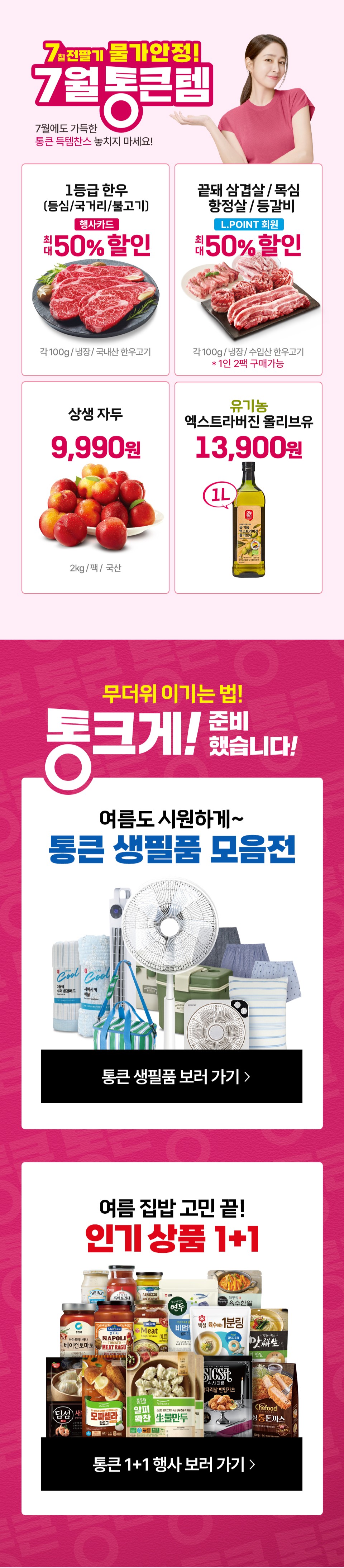 7칠전팔기 물가안정! 7월 통큰템 7월에도 가득한 통큰 득템찬스 놓치지 마세요! 1등급 한우(등심, 국거리, 불고기) 행사카드 최대 50% 할인 각 100g, 냉장, 국내산 한우고기
끝돼 삼겹살, 목심, 항정살, 등갈비 L.POINT 회원 최대 50% 할인 각 100g, 냉장, 수입산 한우고기 (1인 2팩 구매가능)
상생 자두 9,990원(2kg, 팩, 국산) 유기농 엑스트라버진 올리브유 13,900원(1L)
무더위 이기는 법! 통크게! 준비했습니다! 여름도 시원하게 통큰 생필품 모음전 여름 집밥 고민 끝 인기 상품 1+1