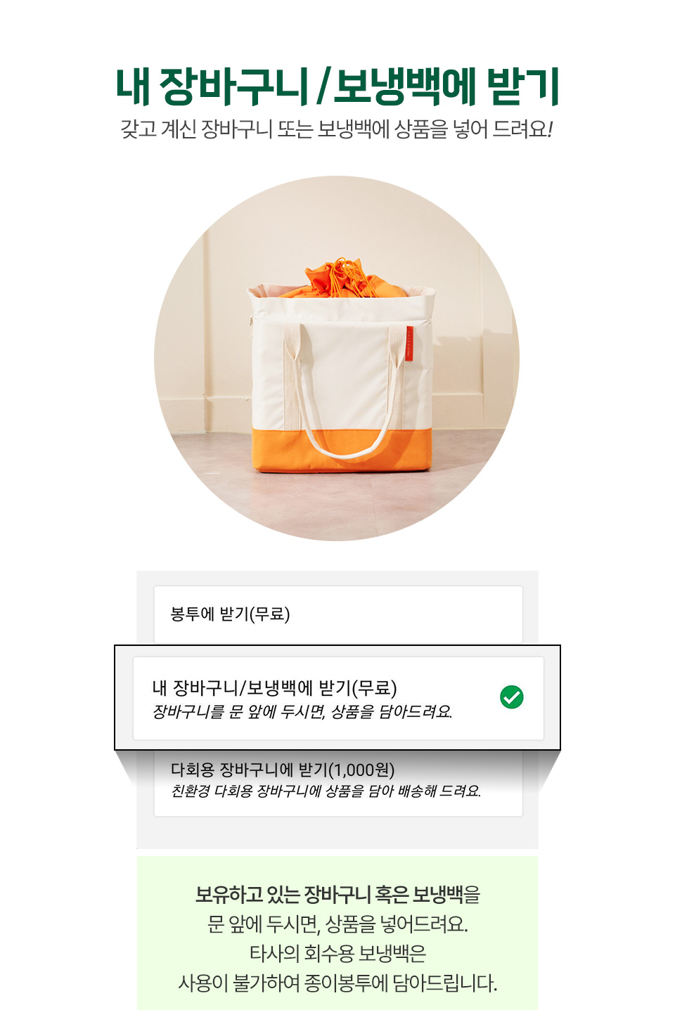 1. 내 장바구니 / 보냉백에 받기 : 갖고 계신 장바구니 또는 보냉백에 상품을 넣어 드려요! 보유하고 있는 장바구니 혹은 보냉백을  문 앞에 두시면, 상품을 넣어드려요.
            타사의 회수용 보냉백은
            사용이 불가하여 종이봉투에 담아드립니다.