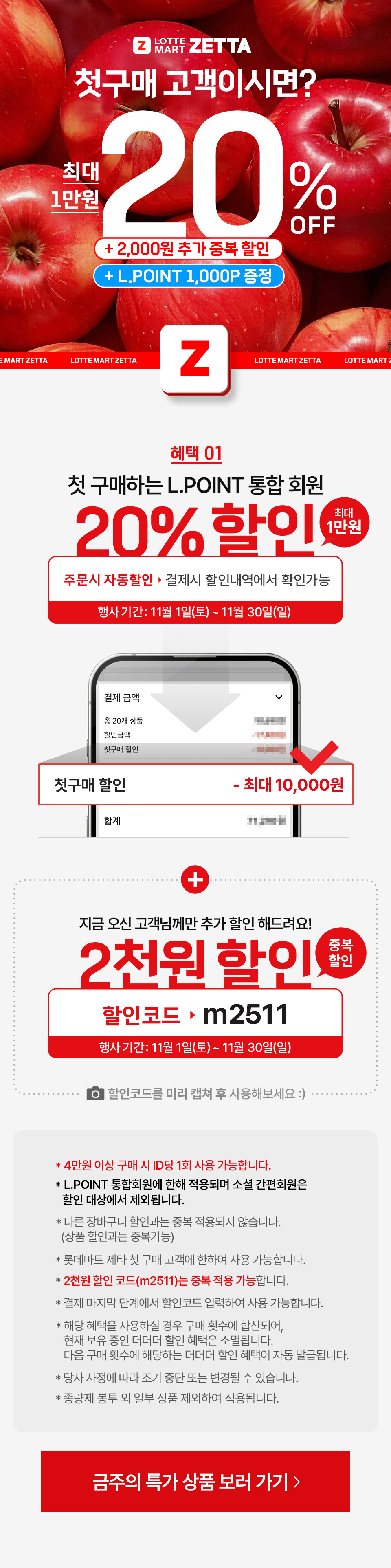 Z LOTTEMART ZETTA 첫구매 고객이시면? 최대 1만원 20% 2,000원 추가 중복 할인 Z
혜택 01 첫구매하는 L.POINT 통합회원 20% 할인(최대 1만원) 주문시 자동할인 결제시 할인내역에서 확인가능
행사기간: 11월 1일(토) ~ 11월 30일(일) 첫구매 할인 10,000원 + 지금 오신 고객님께만 추가 할인 해드려요! 2천원 할인 중복 할인
할인코드: m2510 행사기간: 11월 1일(토) ~ 11월 30일(일) 할인코드를 미리 캡쳐 후 사용해보세요.
- 4만원 이상 구매 시 ID당 1회 사용 가능합니다.
- L.POINT 통합회원에 한해 적용되며 소셜 간편회원은 할인 대상에서 제외됩니다.
- 다른 장바구니 할인과는 중복 적용되지 않습니다. (상품 할인과는 중복가능)
- 롯데마트 제타 첫 구매 고객에 한하여 사용 가능합니다.
- 2천원 할인 코드(m2510)는 중복 적용 가능합니다. 
- 결제 마지막 단계에서 할인코드 입력하여 사용 가능합니다.
- 해당 혜택을 사용하실 경우 구매 횟수에 합산되어, 현재 보유 중인 더더더 할인 혜택은 소멸됩니다. 다음 구매 횟수에 해당하는 더더더 할인 혜택이 자동 발급됩니다.
- 당사 사정에 따라 조기 중단 또는 변경될 수 있습니다.
- 종량제 봉투 외 일부 상품 제외하여 적용됩니다.