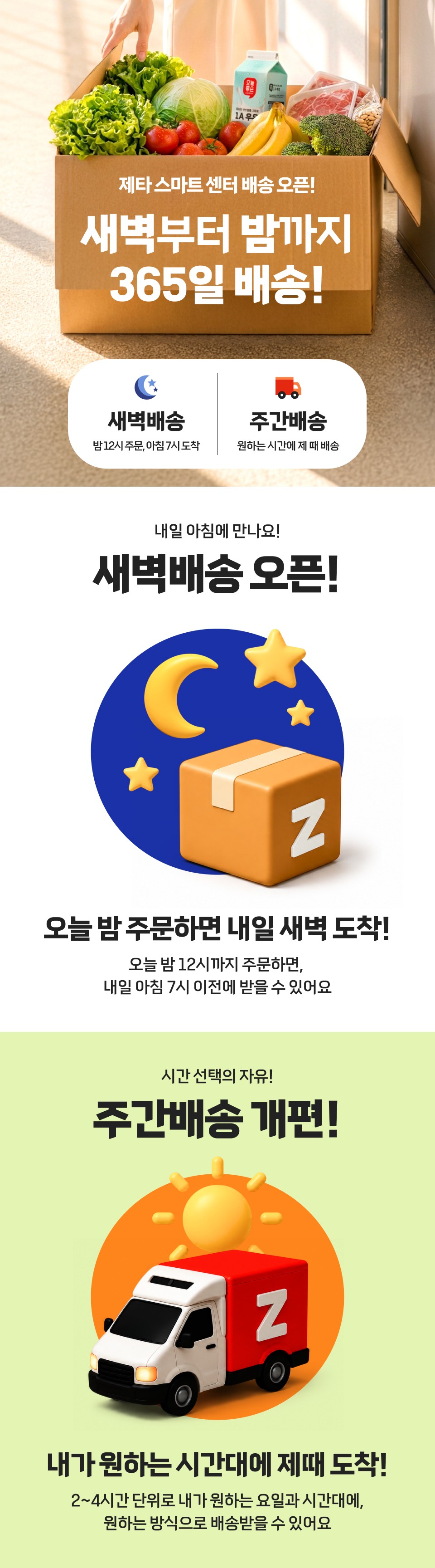 제타스마트 센터 배송 오픈!
새벽부터 밤까지 365일 배송!
새벽배송 밤 12시 주문, 아침 7시 도착
주간배송 원하는 시간에 제 때 배송
내일 아침에 만나요!
새벽배송 오픈!
오늘 밤 주문하면 내일 새벽 도착!
오늘 밤 12시까지 주문하면, 내일 아침 7시 이전에 받을 수 있어요
시간 선택의 자유!
주간배송 개편!
내가 원하는 시간대에 제때 도착!
2~4시간 단위로 내가 원하는 요일과 시간대에, 원하는 방식으로 배송받을 수 있어요