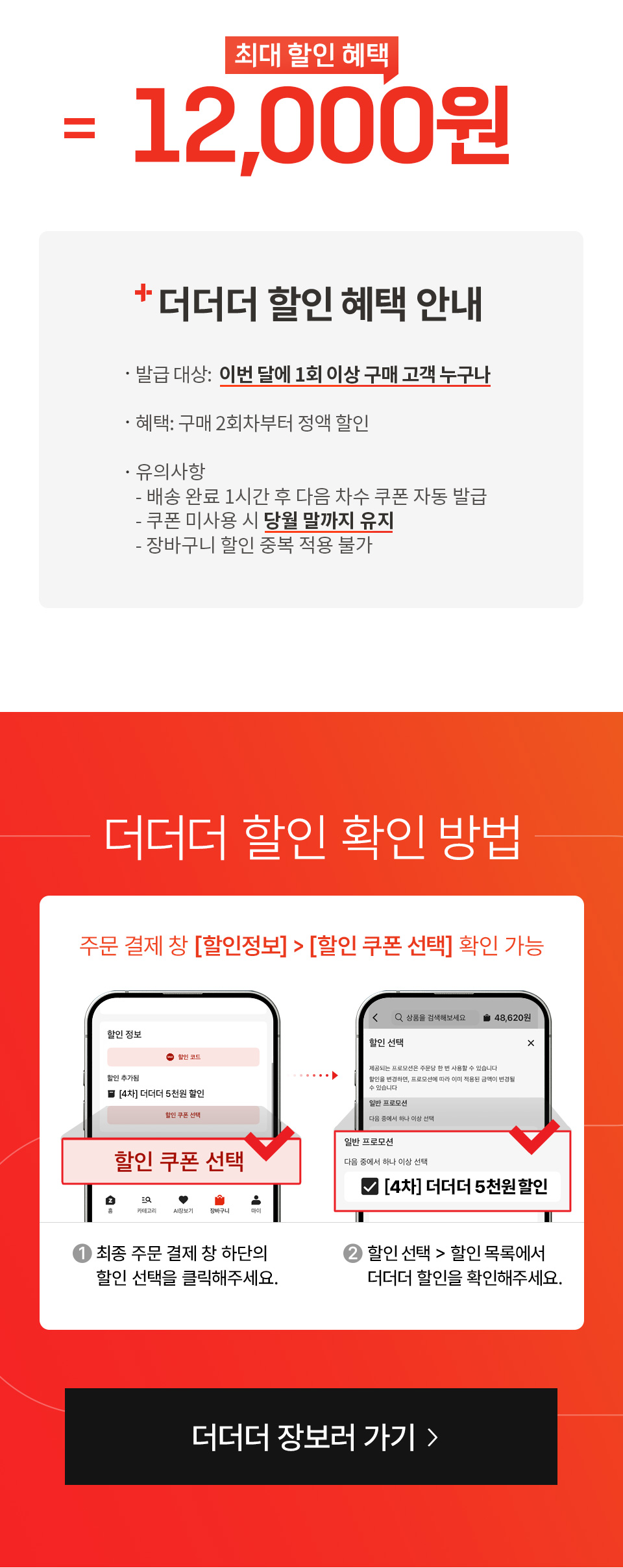 최대 할인 혜택 12,000원 더더더 할인 혜택 안내 
- 발급 대상: 이번 달에 1회 이상 구매 고객 누구나 혜택: 구매 2회차부터 정액 할인 유의사항: 배송 완료 1시간 후 다음 차수 쿠폰 자동 발급,
쿠폰 미사용 시 당월 말까지 유지, 장바구니 할인 중복 적용 불가
더더더 할인 확인 방법 주문 결제 창 (할인정보), (할인 쿠폰 선택) 확인 가능
1. 최종 주문 결제 창 하단의 할인 선택을 클릭해주세요.
2. 할인 선택, 할인 목록에서 더더더 할인을 확인해주세요.