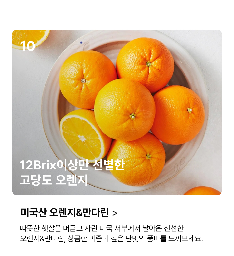 12Brix이상만 선별한 
고당도 오렌지.따뜻한 햇살을 머금고 자란 미국 서부에서 날아온 신선한 오렌지&만다린, 상큼한 과즙과 깊은 단맛의 풍미를 느껴보세요.