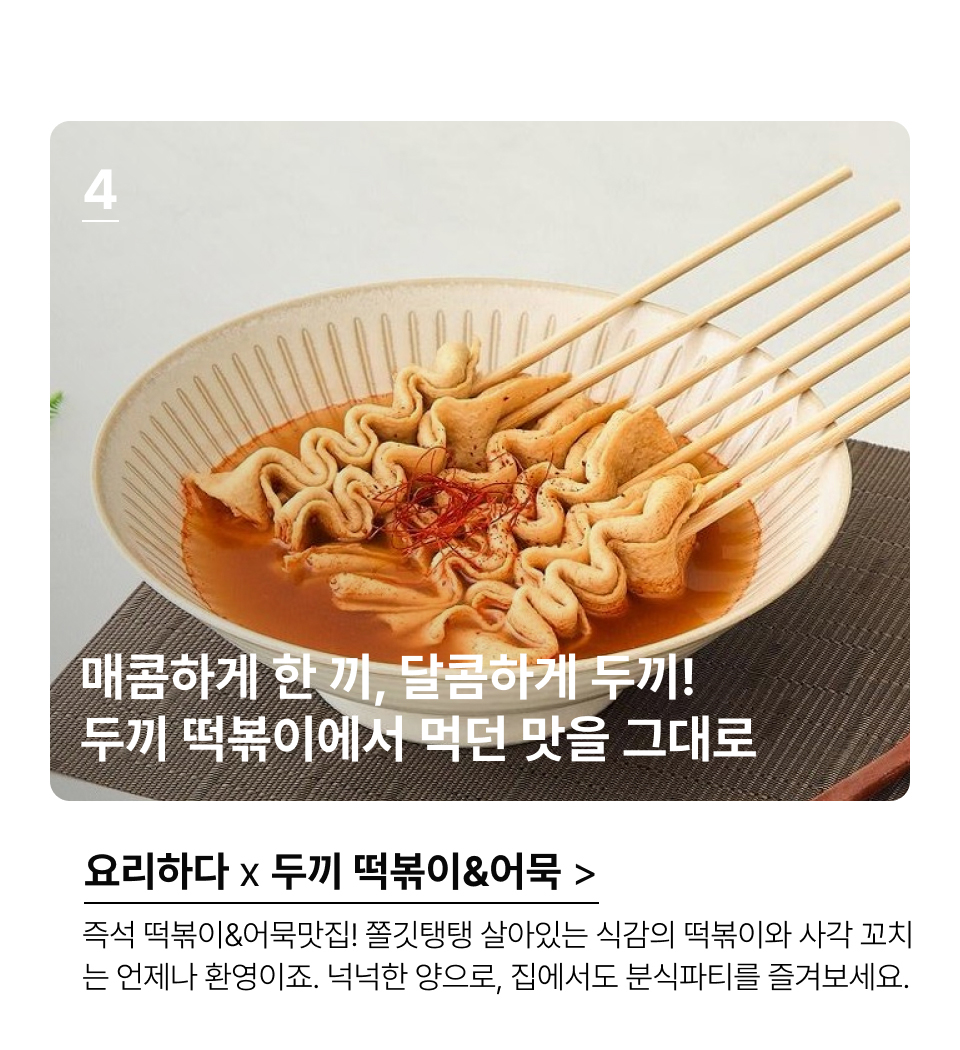 매콤하게 한 끼, 달콤하게 두끼!
두끼 떡볶이에서 먹던 맛을 그대로  즉석 떡볶이&어묵맛집! 쫄깃탱탱 살아있는 식감의 떡볶이와 사각 꼬치
는 언제나 환영이죠. 넉넉한 양으로, 집에서도 분식파티를 즐겨보세요.