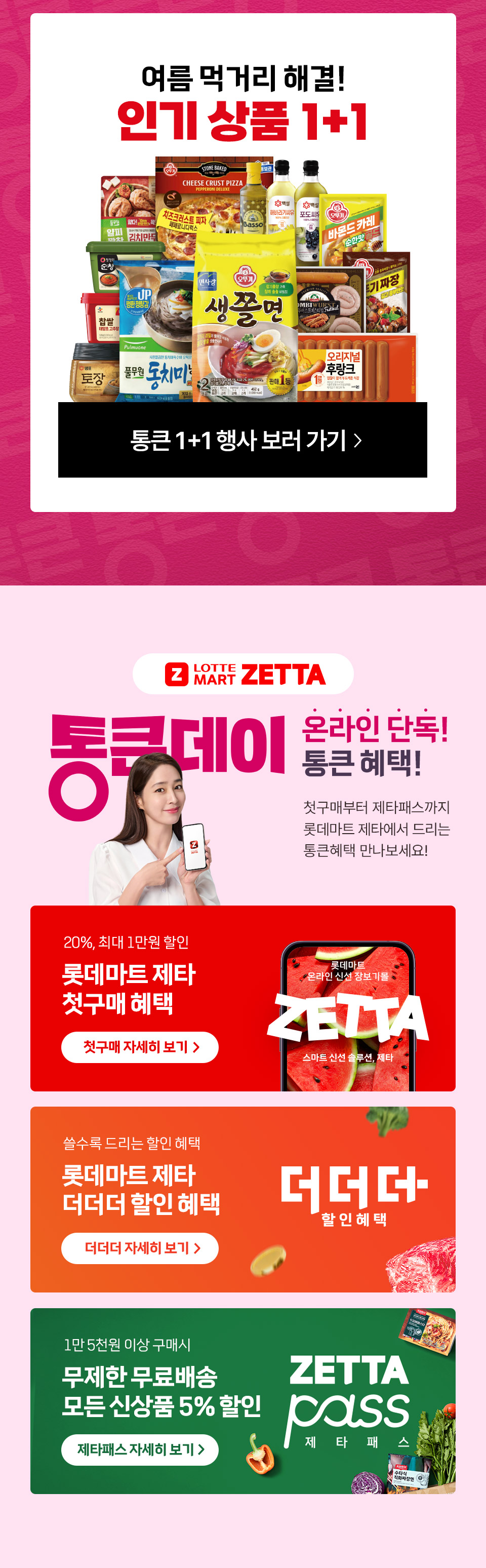 여름 먹거리 해결 인기상품 1+1 통큰데이 온라인 단독 통큰 혜택 첫구매부터 제타패스까지 롯데마트 제타에서 드리는 통큰혜택 만나보세요.
20%, 최대 1만원 할인 롯데마트 제타 첫구매 혜택 쓸수록 드리는 할인 혜택 롯데마트 제타 더더더 할인 혜택 
1만 5천원 이상 구매시 무제한 무료배송 모든 신상품 5% 할인 제타패스