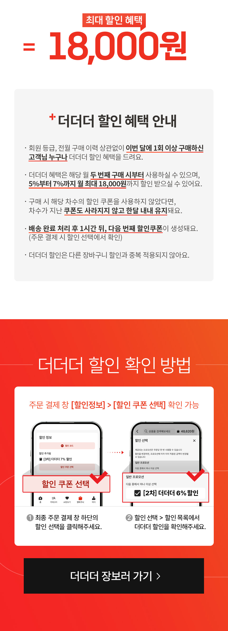 최대 할인 혜택 18,000원 더더더 할인 혜택 안내 
- 회원 등급, 전월 구매 이력 상관없이 이번 달에 1회 이상 구매하신 고객님 누구나 더더더 할인 혜택을 드려요.
- 더더더 혜택은 해당 월 두 번째 구매 시부터 사용하실 수 있으며, 5%부터 7%까지 월 최대 18,000원까지 할인 받으실 수 있어요.
- 구매 시 해당 차수의 할인 쿠폰을 사용하지 않았다면, 차수가 지난 쿠폰도 사라지지 않고 한달 내내 유지돼요.
- 배송 완료 처리 후 1시간 뒤, 다음 번째 할인 쿠폰이 생성돼요. (주문 결제 시 할인 선택에서 확인)
- 더더더 할인은 다른 장바구니 할인과 중복 적용되지 않아요.
더더더 할인 확인 방법 주문 결제 창 (할인정보), (할인 쿠폰 선택) 확인 가능
1. 최종 주문 결제 창 하단의 할인 선택을 클릭해주세요.
2. 할인 선택, 할인 목록에서 더더더 할인을 확인해주세요.