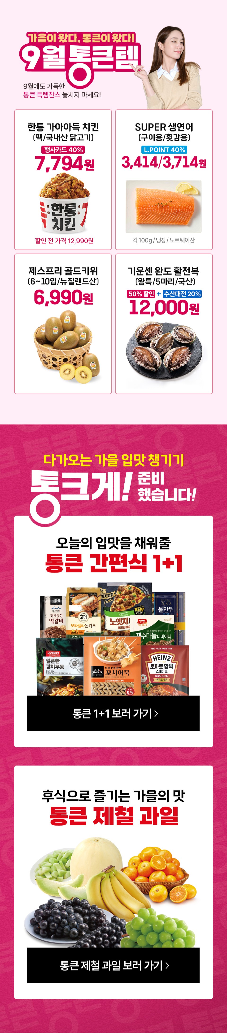 가을이 왔다 통큰이 왔다 9월 통큰텐 9월에도 가득한 통큰 득템찬스 놓치지 마세요 한통 가아아득 치킨 팩 국내산 닭고기 행사카드 40퍼센트 7,794원 할인 전 가격 12,990원 제스프리 골드키위 6~10입 뉴질랜드산 6,990원 SUPER 생연어 구이용 횟감용 L.POINT 40퍼센트 할인 3,414원, 3,714원 각100g 냉장 노르웨이산 기운센 완도 활전복 왕특 5마리 국산 50퍼센트 할인, 수산대전 20퍼센트 할인 12,000원
다가오는 가을 입맛 챙기기 통크게 준비했습니다. 오늘의 입맛을 채워줄 통큰 간편식 1+1 후식으로 즐기는 가을의 맛 통큰 제철 과일