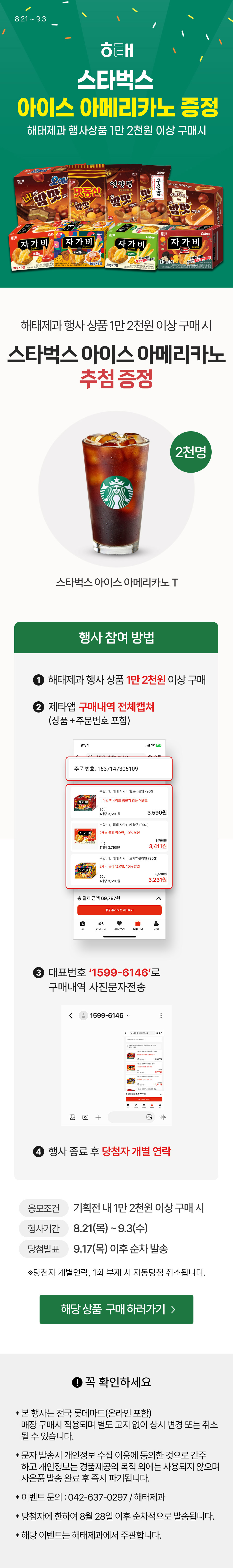 8.21 ~ 9.3
             해태
             스타벅스 아이스 아메리카노 증정
             해태제과 행사상품 1만 2천원 이상 구매 시

             해태제과 행사상품 1만 2천원 이상 구매 시
             스타벅스 아이스 아메리카노 추첨 증정
             2천명
             스타벅스 아이스 아메리카노 T

             행사 참여 방법 : 1. 해태 스낵 1만 2천원 이상 구매
             2. 제타앱 구매내역 전체캡쳐 (상품+주문번호 포함)
             3. 대표번호 '1599-6146'로 구매내역 사진 문자 전송 
             4. 행사 종료 후 당첨자 개별 연락
             응모조건 : 기획전 내 1만 2천원 이상 구매 시
             행사기간 : 8.21(목)~9.3(수)
             당첨발표 : 9.17(목) 이수 순차 발송
             당첨자 개별연락, 1회 부재 시 자동당첨 취소 됩니다.

             해당 상품 구매 하러가기
             
             꼭 확인하세요
             본 행사는 전국 롯데마트(온라인 포함) 매장 구매시 적용되며 별도 고지 없이 상시 변경 또는 취소 될 수 있습니다.
             문자 발송시 개인정보 수집 이용에 동의한 것으로 간주 하고 개인정보는 경품제공의 목적 외에는 사용되지 않으며 사은품 발송 완료 후 즉시 파기됩니다.
             이벤트 문의 : 042-637-0297 / 해태제과
             당첨자에 한하여 8월 28일 이후 순차적으로 발송됩니다.
             해당 이벤트는 해태제과에서 주관합니다.