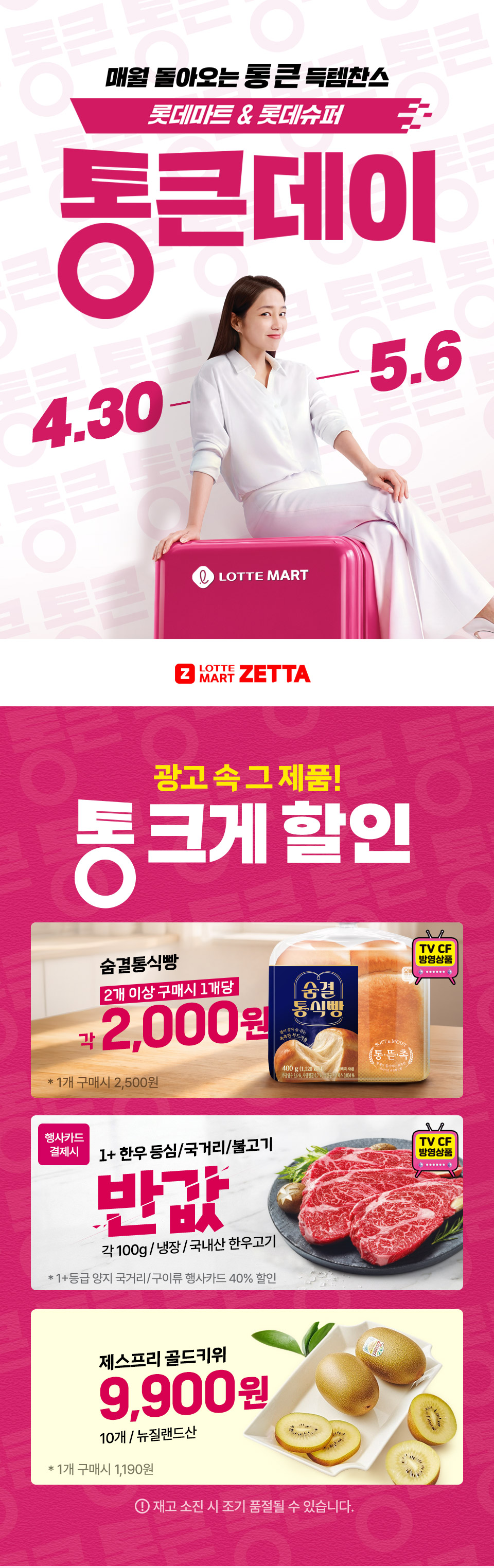 매월 돌아오는 통 큰 득템찬스 롯데마트 and 롯데슈퍼 통큰데이 4.30 ~ 5.6
LOTTE MART ZETTA 광고 속 그 제품! 통 크게 할인 
숨결통식빵 2개 이상 구매시 1개당 각 2천원 1플러스 한우 등심 국거리 불고기 반값(행사카드 결제시) 각 100g 냉장, 국내산 한우고기
제스프리 골드키위 10개 9,900원 재고 소진 시 조기 품절될 수 있습니다.