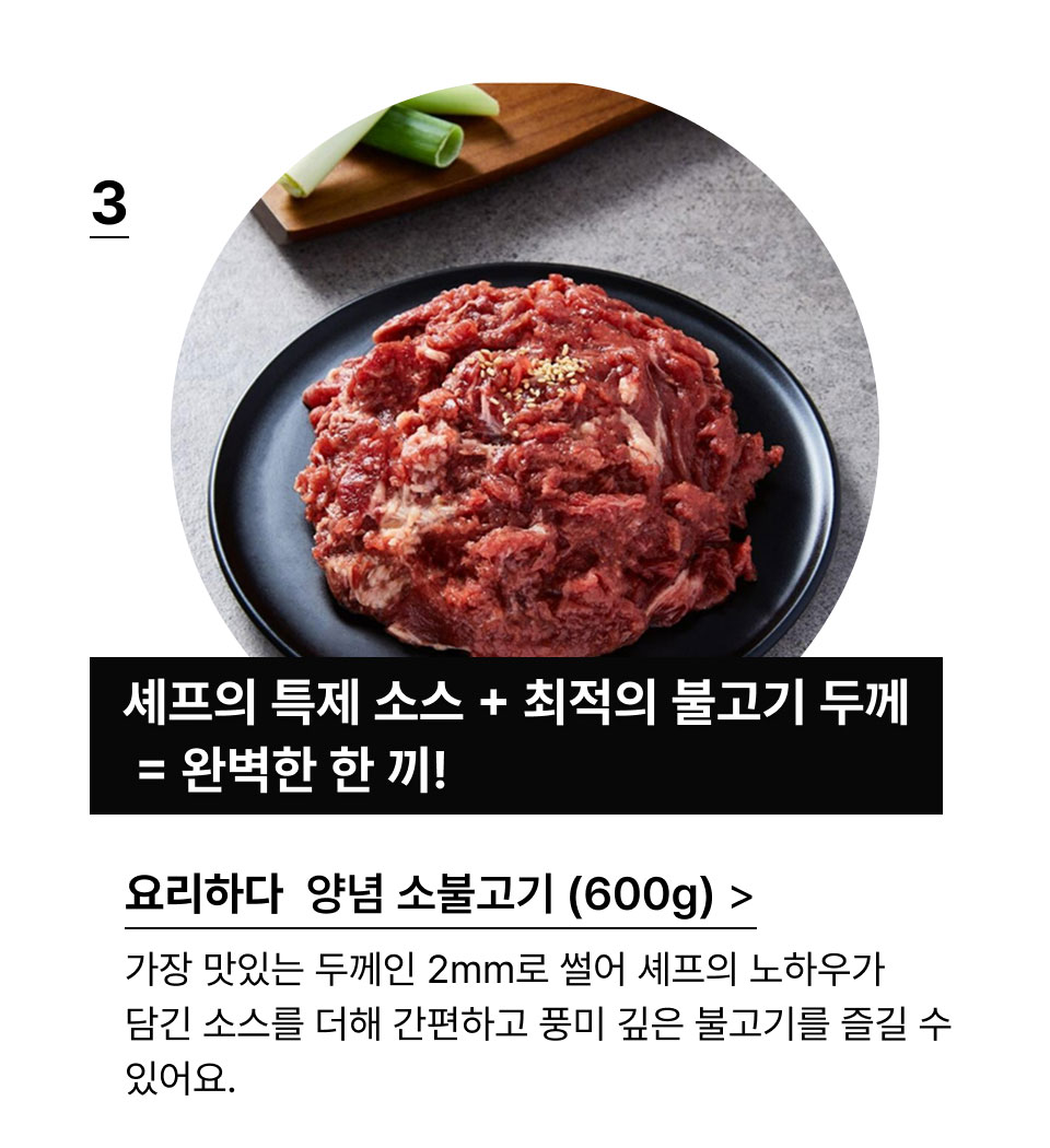 양념 소불고기 (600G):셰프의 특제 소스 + 최적의 불고기 두께 = 완벽한 한 끼!가장 맛있는 두께인 2mm로 썰어 셰프의 노하우가 담긴 
            소스를 더해 간편하고 풍미 깊은 불고기를 즐길 수 있어요.