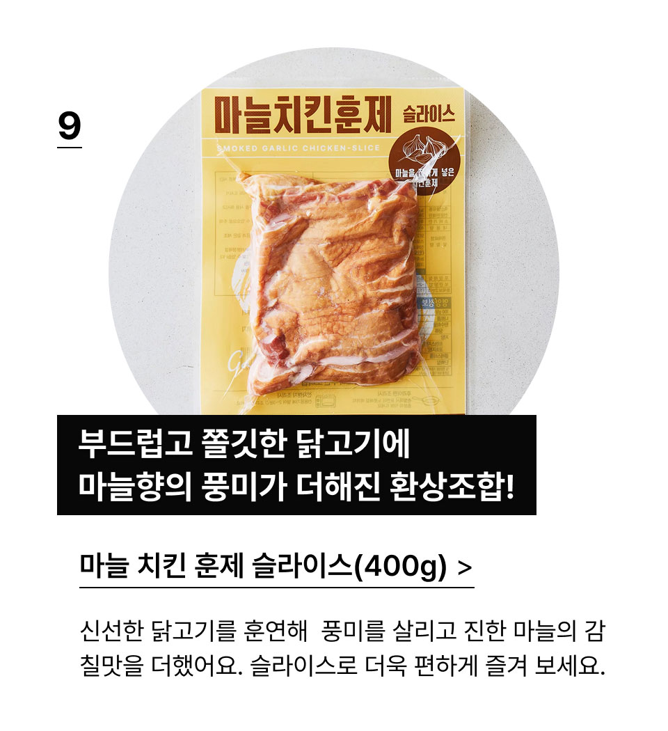 마늘 치킨 훈제 슬라이스(400G):부드럽고 쫄깃한 닭고기에 마늘향이 더해진 환상조합!신선한 닭고기를 훈연해 깊은 풍미를 살리고 진한 마늘의 
            감칠맛을 더했어요. 슬라이스 되어있어 편하게 즐겨보세요.