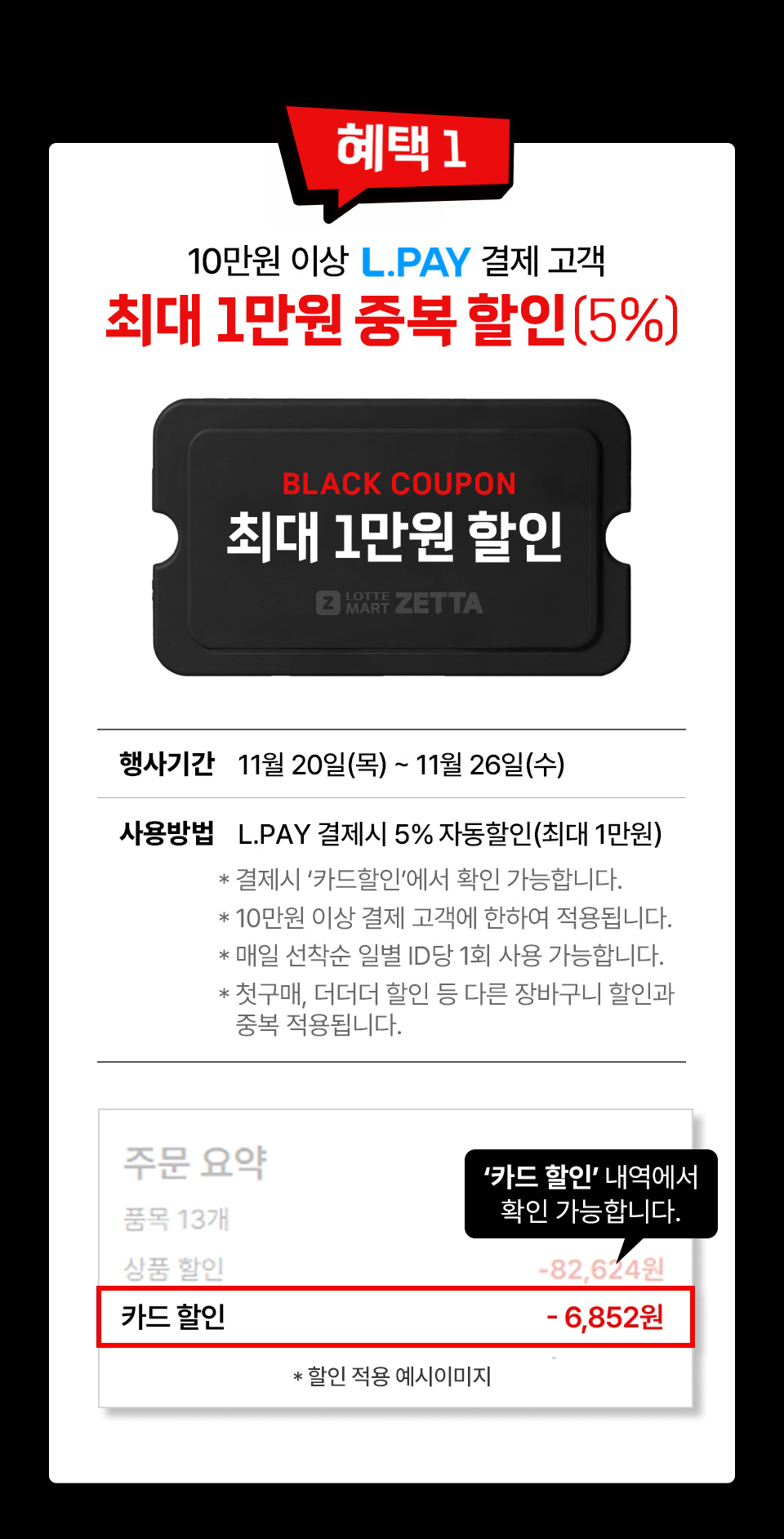 혜택 1 10만원 이상 L.PAY 결제 고객 최대 1만원 중복 할인 5퍼센트 BLACK COUPON 최대 1만원 할인
행사기간 11월 20일(목) ~ 11월 26일(수) 사용방법 L.PAY 결제시 5% 자동할인(최대 1만원)
결제시 ‘카드할인’에서 확인 가능합니다. 10만원 이상 결제 고객에 한하여 적용됩니다.
매일 선착순 일별 id당 1회 사용 가능합니다. 첫구매, 더더더 할인 등 다른 장바구니 할인과 중복 적용됩니다.
카드 할인 내역에서 확인 가능합니다.