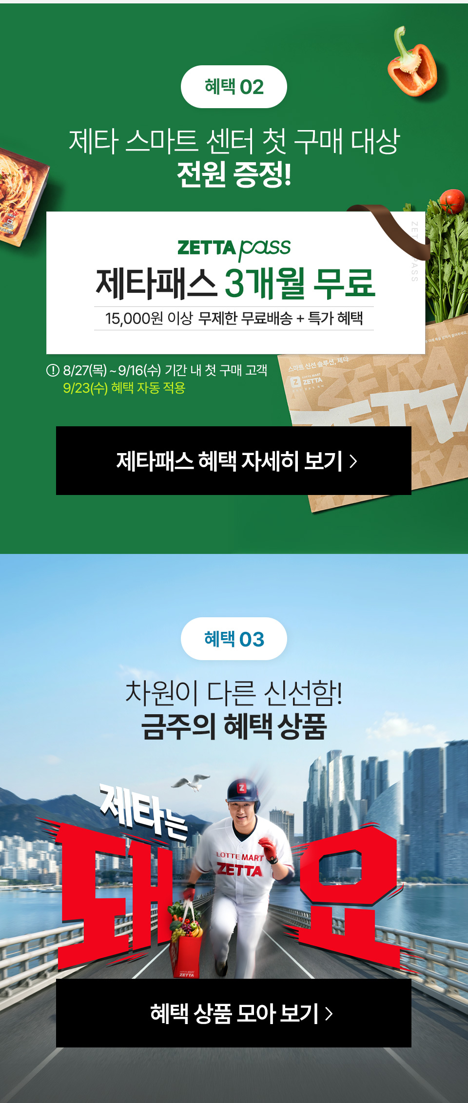 혜택 02 제타 스마트 센터 첫 구매 시 3개월간 제타패스 무료 ZETTA PASS 3개월 무료 무제한 무료배송 15,000원 이상 8월 27일(목)부터 9월 16일(수) 시간 내 첫 구매 고객 9월 23일(수) 혜택 일괄 자동 적용 혜택 03 차원이 다른 신선함 금주의 혜택 상품 제타는 돼요