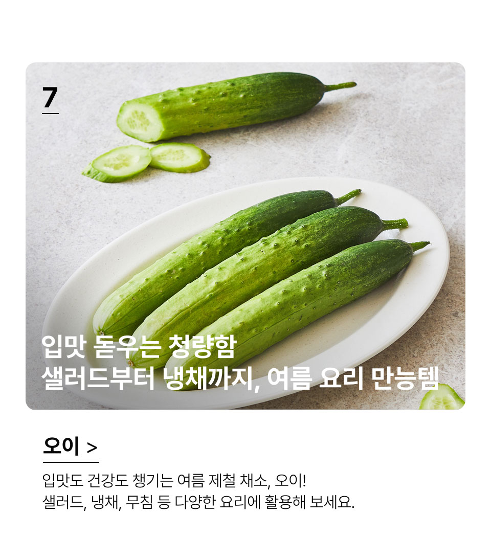 입맛 돋우는 청량함
 샐러드부터 냉채까지, 여름 요리 만능템.입맛도 건강도 챙기는 여름 제철 채소, 오이! 
샐러드, 냉채, 무침 등 다양한 요리에 활용해 보세요.